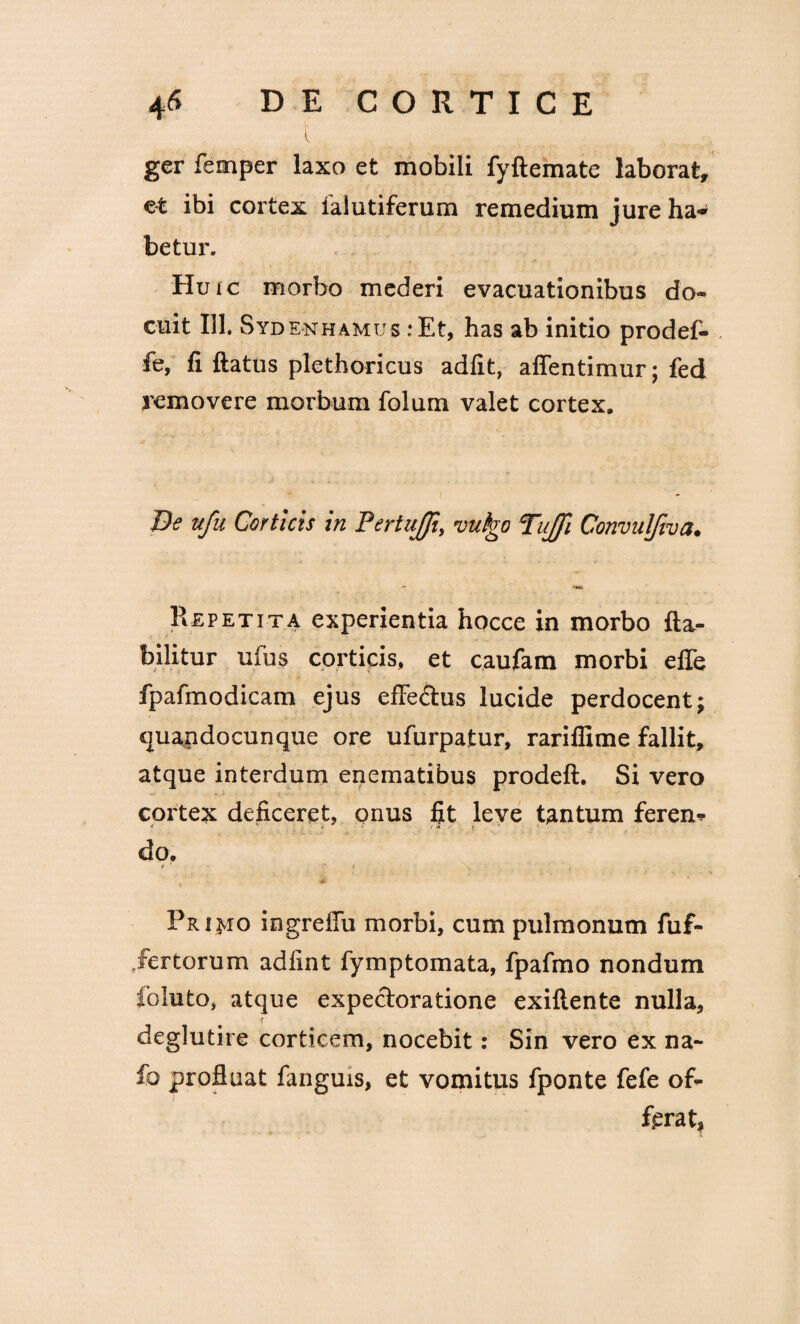 ger femper laxo et mobili fyftemate laborat, et ibi cortex falutiferum remedium jure ha* betur. Huic morbo mederi evacuationibus do- cuit 111. Sydenhamus :Et, has ab initio prodef- fe, fi ftatus plethoricus adfit, aflentimur; fed removere morbum folum valet cortex. De nfu Corticis in Fertuffi, vulgo Tujfi Convuljwa. Repetita experientia hocce in morbo fta- bilitur ufus corticis, et caufam morbi efle fpafmodicam ejus efle&us lucide perdocent; quandocunque ore ufurpatur, rariflime fallit, atque interdum enematibus prodeft. Si vero cortex deficeret, onus fit leve tantum feren* do. . ■ * Primo ingrcfiu morbi, cum pulmonum fuf- iertorum adfint fymptomata, fpafmo nondum foluto, atque expectoratione exiftente nulla, r deglutire corticem, nocebit: Sin vero ex na- fo profluat fanguis, et vomitus fponte fefe of¬ ferat.