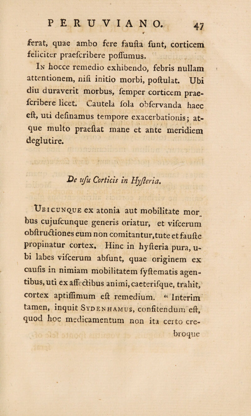 < ferat, quae ambo fere faufta funt, corticem feliciter praefcribere poflumus. In hocce remedio exhibendo, febris nullam attentionem, nift initio morbi, poftulat. Ubi diu duraverit morbus, femper corticem prae¬ fcribere licet. Cautela fola obfervanda haec eft, uti definamus tempore exacerbationis; at¬ que multo praeftat mane et ante meridiem deglutire. De ufu Corticis in Hyfteria, Ubicunque ex atonia aut mobilitate mor bus cujufcunque generis oriatur, et vifcerum obftru&iones eum non comitantur, tu te et faufte pi opinatur cortex. Hinc in hyfteria pura, u- bi labes vifcerum abfunt, quae originem ex caulis in nimiam mobilitatem fyftematis agen¬ tibus, uti ex affectibus animi, caeterifque, trahit, cortex aptiffimum eft remedium. “ Interim tamen, inquit Sydenhamus, confitendum eft, quod hoc medicamentum non ita certo cre¬ bro que