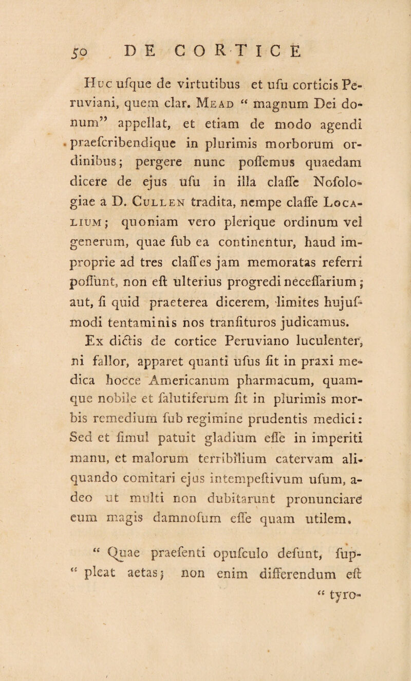 DE C O R T I C E Huc ufque cie virtutibus et ufu corticis Pe¬ ru viam, quem clar. Me ad “ magnum Dei do» num?? appellat, et etiam de modo agendi praefcribendique in plurimis morborum or¬ dinibus; pergere nunc pollemus quaedam dicere de ejus ufu in illa clalTc Nofolo» giae a D. Cullen tradita, nempe claffe Loca¬ lium; quoniam vero plerique ordinum vel generum, quae fub ea continentur, haud im¬ proprie ad tres claffes jam memoratas referri poliunt, non eft ulterius progredi necellarium ; aut, ii quid praeterea dicerem, limites hujuff modi tentaminis nos tranlituros judicamus. Ex didis de cortice Feruviano luculenter, ni fallor, apparet quanti ufus lit in praxi me¬ dica hocce Americanum pharmacum, quam¬ que nobile et falutiferum lit in plurimis mor¬ bis remedium fub regimine prudentis medici: Sed et fimul patuit gladium effe in imperiti manu, et malorum terribilium catervam ali¬ quando comitar? ejus intempeftivum ufum, a - deo ut mdlti non dubitarunt pronunciare eum magis damnofum effe quam utilem» “ Quae praefenti opufculo defunt, fup- pleat aetas; non enim differendum eft “ tyro-