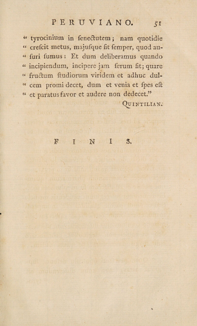 66 tyrocinium in fenectutem; nam quotidie 44 crefcit metus, majufque fit femper, quod au- 44 furi fumus: Et dum deliberamus quando 44 incipiendum, incipere jam ferum fit; quare s< fructum ftudiorum viridem et adhuc dul- 64 cem promi decet, dum et venia et fpes e it 64 et paratus favor et audere non dedecet.55 Q? INTILIAN.' FINIS,