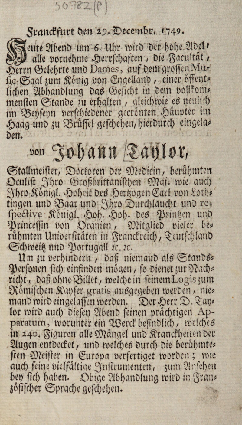 ScancEfurt ben 29» Decembr. »749. [ente 2(bent> tim 4. Uhr wirb brr hobeDfcU' alle Bornchme Dcrrfchaften , Die g.mi'tat , Deren ©elehrte utib Dames, auf bem greffon Mu¬ lle-©aal jum Svottig Bon (Jugellanb, einer offent» liehen Slbhanblung baé ©eficht in bem Bollfom* tnenfïen ©tanbe tu erhalten , gleichwie eë neulich im 5$ei)fei)n Bcrfcbiebener gecronfcn Ddupter tut Joaag unb ju Druffel gefebehen, hicrburch eingeia# ben. 1 Bon Sohann Äaplor, ©tallmeifier, Doctoren ber ÇOîebirin, berühmten öaulift 3br0 (ÿcofbrittanifcbcn €0îaj. wie auc!) 3hro Äonigf. Roheit Deö Verbogen (Jarl non f'oth? ringen unb 55aar unb 3hro Durchlaucht unb re* fpective jvonigl. Dof). Do{j- bcO Qfrinben unb *33rincefim non Oranien, SOîifglicD nieler be« rühmten UniBerfitäfen in granefreieb, Dmtfcbfanb ©>diwei(s nnb Portugal! ec. ec. Um 511 Berbirtberh , baf? niemaub alö ©fanb& ^erfonen fiel) einftnben mögen, fo Dienet jur OiMcb« rieht, baß ohneQfiUct, welchem feinem Logis 511m Diomifchen Äapfer gratis atiögegeben werben, nie« rnanb wirb eingelaffen werben. Der Jpcrr D. Dat)< lor wirb auch biefen ülbenb feinen prächtigen Ap- paratum, worunter ein SSßercf beftnblicb, welche^ in 240. giguren alle Mangel unb ^ranefheiten ber Slugcn entbeefet, unb wclcheé Durch bie berühmte« fren üOîeifler in (Juropa nerfertiget worben ; wie auch feine niclfaltige 3»lirumenten, 511111 Sln.fchen ben (ich hüben. Obige Slbhanblung wirb in grau« jofifeber ©prachc gefchehen.