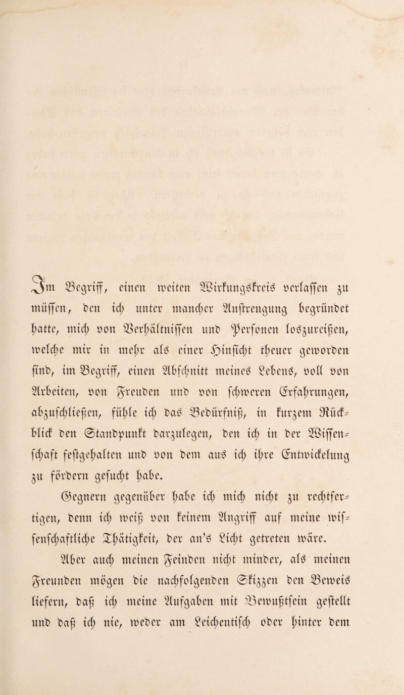 ^jm 25egriff, einen weiten 2Birfung3frei$ nerlaffen ju muffen, ben ich unter mancher Slnfirengung begrünbet hatte, mich non Serhaltniffen unb f)3erfonen baureifen, welche mir in mehr ab einer Jptnftcbt treuer geworben ftnb, im 23egriff, einen Slbfchnitt meinet Sebent, noll non Arbeiten, non greuben unb non ferneren Erfahrungen, abjufd;liefen, fühle id; ba3 33ebürfnif, in furjem 9iücb Mief ben ©tanbpunft barjulegen, ben id; in ber SBiffen- fdwft feftgef;a(ten unb non bem au$ id; ifwe Entwicfeluug ju fbrbern gefugt haM+ ©egnern gegenüber l)abe id; mid; nicht ju rechtfer¬ tigen, benn ich weif non feinem Singriff auf meine wif- fenfd;aftlid;e XI)ätigfeit, ber anb ?id;t getreten wäre* Slber and; meinen ^einben nicht mtnber, ab meinen greunben mögen bie nad;folgenben ©fijjen ben 23eweb liefern, baf id; meine Slufgaben mit 33ewufjtfem geftellt unb baf id; nie, Weber am £eid;entifd; ober hinter