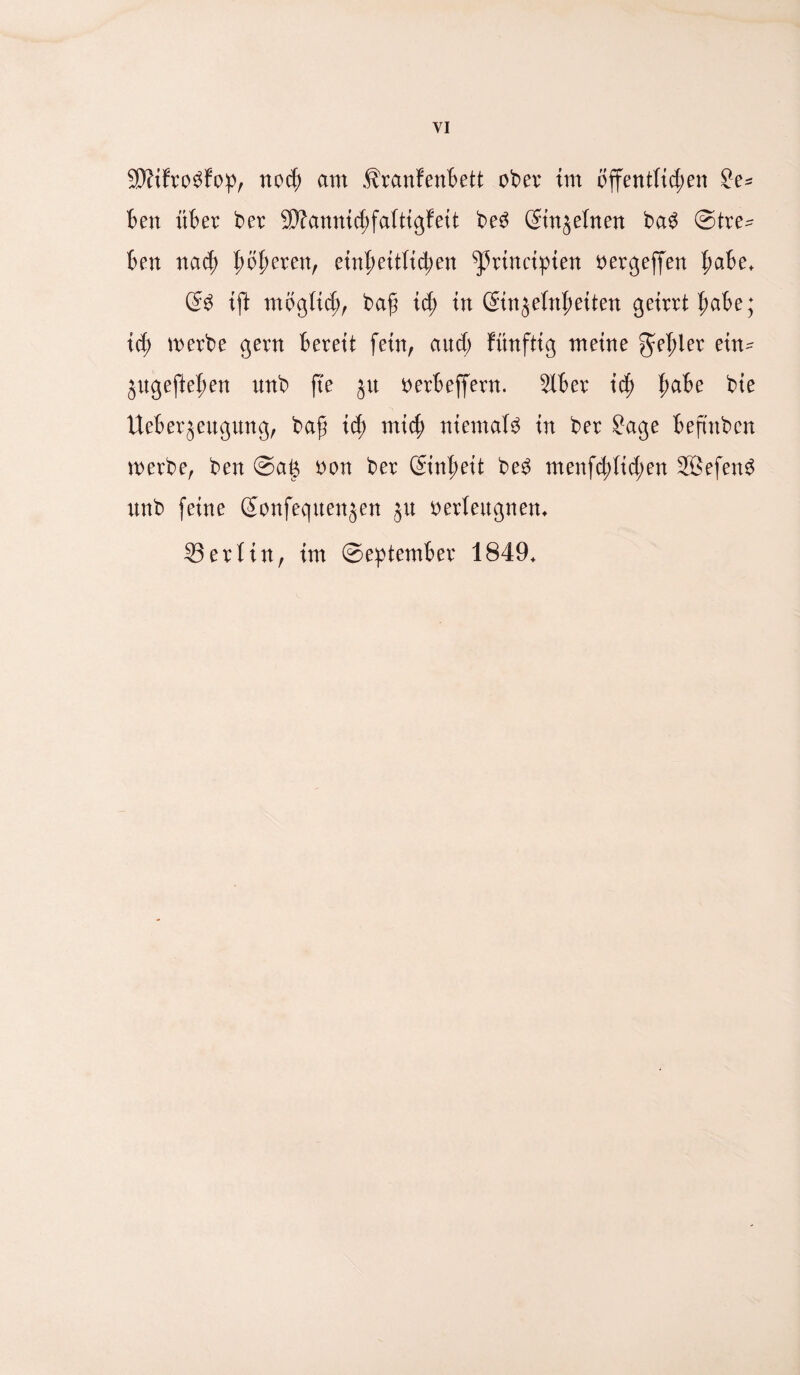 VI SWfrobfop, noch am Äranfenbett ober im öffentlichen Se¬ hen über ber 3Äannid;faftigfeit be3 ßinjeinen ba$ Stre¬ ben nach fytyexen, einheitlichen ^rincipten oergeffen habe* @3 ift mbgüd;, bafj ich in ©njelnheiten geirrt habe; ict; werbe gern bereit fein, and; fünftig meine fehler ein- jugeftehen nnb fte jit oerbeffern. 2Xber ich habe bie Ueberjeitgung, baf id; mich niemals in ber Sage befmben werbe, ben Saß oon ber Einheit be$ menfd;fid;en 2ßefen3 nnb feine ßonfequenjen jn oerleitgnen* 33 er! in, im September 1849*