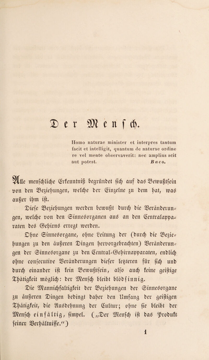 D e r 5DZ e xi f dj. Homo naturae minister et interpres tantuin facit et intelligit, qnantum de naturae ordine re vel mente observayerit: nec amplins seit aut potest. B aco* 5tffe menfdiftcfie Srfenntmg begrüntet ft cf) auf baS 23ewn§tfetn non ben 23e$ie£nngen, welche ber Stn^efne $u bem fiat, was auger tfmt tft. Dtefe $3e$ieljungen werben bewußt burcf; bte 23eränbexun= gen, welche oon ben «Sinnesorganen aus an ben (Sentrafappa- raten beS ©efjtrnS erregt werben. £)fme Sinnesorgane, ofme Leitung ber (bitrcf) bte 23e$te^ fmngen $u ben äufjeren Dingen f>eroorgebra<f)ten) Sßeränberun- gen ber Sinnesorgane $u ben @entraU@ef)trna:p:paraten, enbftcf; ofme confecuttoe 23eränberungen btefer festeren für ftd; unb burcf) etnanber tft fein 33ewu$tfetn, affo and) feine geifitge Dflättgfett mögftcf): ber $?enfcf) bfeibt bföbftnntg. Die $?anmcf)faft{gfeft ber Bestellungen ber Sinnesorgane SU äußeren Dingen bebtngt bafier ben Umfang ber getfHgen Dflättgfett, bte 2fuSbefmung ber Kultur; ofme fte bfeibt ber Sttenfcf) einfältig, ftmipel. („Der SKenfcf) tft baS ^robuft feiner Berfiäitntffe*)