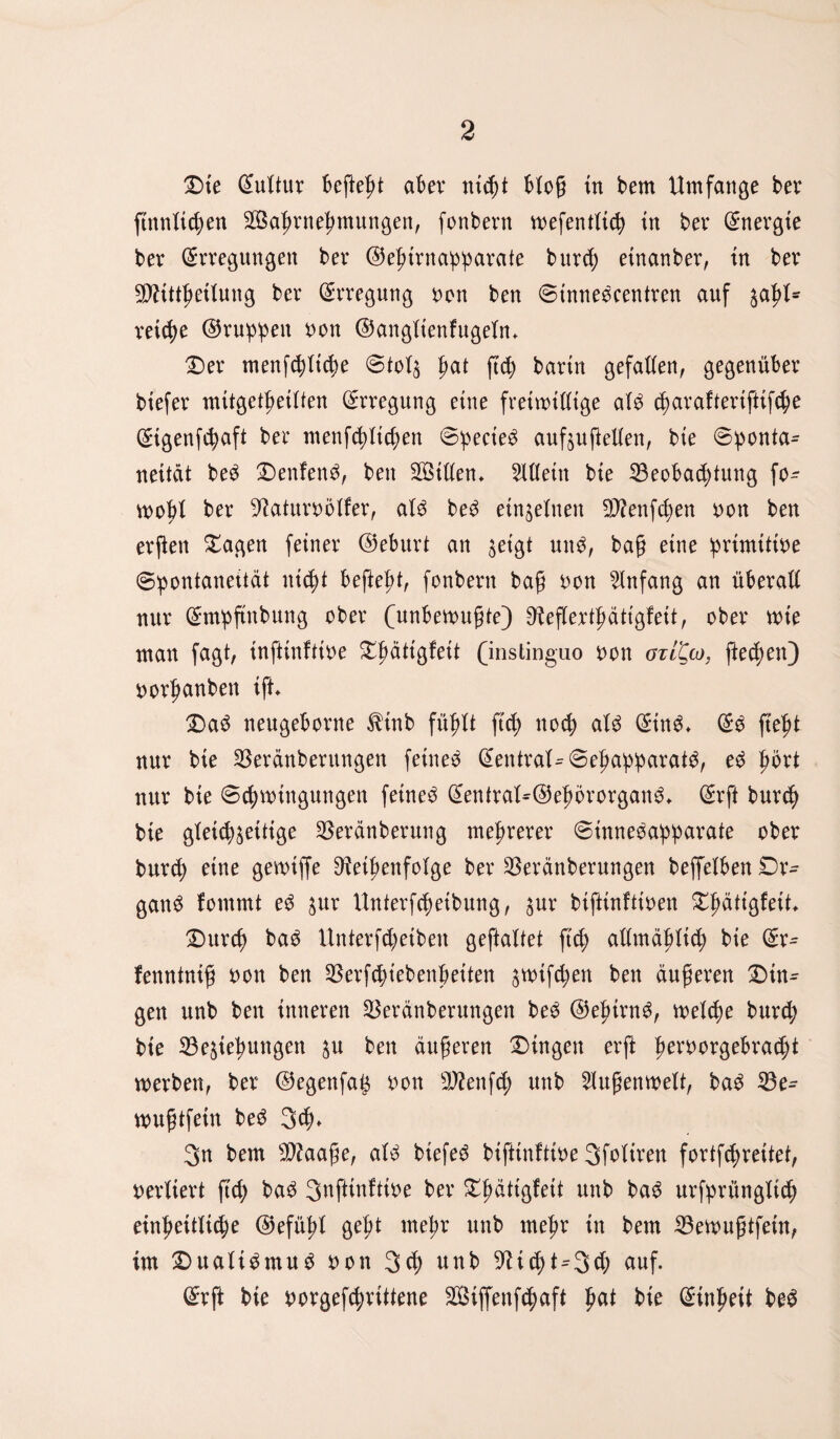 Dte Eultur 6efte|>t aber nicht bloß in bem Umfange ber ftnnXtc^en BSahrnehmungen, fonbern tuefentltch tn ber Energie bev Erregungen ber ©ehirnapparate burcf; etnanber, tn ber Btitthetlung ber Erregung oon ben ©innedcentren auf zahl* vetcX?e ©rupfen uon ©anglienfugeln* Der menfchliche ©tolz hat ftch bartn gefallen, gegenüber btefer mitgethetlten Erregung etne freiwillige ald d)arafteriftifche Etgenfchaft ber ntenfdütcfyen ©pecied aufzußellen, bte ©ponta- neität bed Denfend, ben Sßillen* Allein bte Beobachtung fo- tuobl ber Raturoölfer, ald bed einzelnen B?enf<hen uon ben erften £agen feiner ©eburt an getgt und, baß etne iprimtttue Spontaneität nicht beftefü, fonbern baß oon Anfang an überall nur Empftnbung ober (unbefugte) Reflerthättgfeit, ober tute man fagt, inftinfttoe ^ältgfett (instinguo uon gtI^co, fielen} uorfmnben ift* Dad neugeborne $tnb fühlt ftc^> noch ald Eind» Ed fleh* nur bie Beränberungen feinet Eentral^Seljapparatd, ed prt nur bie Schwingungen feinet Eentral*®ef>ororgang* Erft bur<h bie gleichzeitige Beränberung mehrerer ©innedapparate ober bur<h etne gewiffe Reihenfolge ber Beränberungen beffelben Dr- gand fommt ed jur Unterfcbetbung, ^ur biftinftioen Dlmiiöfeif* Dnrcf) bad Unterfcheiben geftaltet fid; allmählich bie Er- fenntniß uon ben Berfcpiebenbeiten ^tuifchen ben äußeren Din¬ gen unb ben inneren Beränberungen bed ©epirnd, welche burd; bie Beziehungen zu ben äußeren Dingen erft hergebracht werben, ber ©egenfag uon Rfenfcp unb 2lußenwelt, bad Be- mußtfetn bed 3<b* 3n bem Btaaße, ald biefe^ btfttnfttoe Sfoltren fortfepreitet, uerliert ftd; bad 3nftinftioe ber Dhättgfeit unb bad urfprüngltd) einheitliche ©efühl geht mehr unb mehr in bem Bewußtfein, tut Dualtdmud uon 3<b unb Rid)t^3cb auf. Erft bie uorgefd;rittene SBiffenfcpaft ha* bte Einheit bed