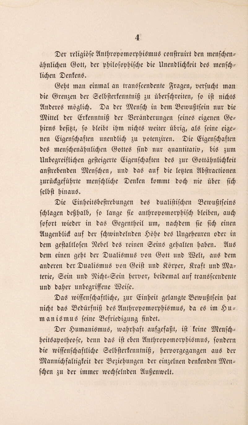 Dev veltgtofe $ntt)vo!pomov!pfn3mug conftvutvt ben menfcfien- tynlifycn ©ott, bev pfntofopjnfcfie bie Unenbtic^feit be3 rnenfd;^ liefen Deutend ©ef>t man einmal an tvan$fcenbente gvagen, vevfu$t man bie ©rennen bev ©etbftevfenntniß $u übevfebveiten, fo ift nichts 2lnbeve$ möglich Da bev Senfd; in bem 33ewußtfetn nuv bie Mittel bev ©vfenntntf bev 23evdnbevungen feinem eigenen ©e- f>ivn£ beftgt, fo btetbt i£m nichts meitev übvtg, aU feine eige¬ nen (Sigenfünften unenbttd) $u potenten* Die ©igenfebaften be3 menfdjendfmticlen @otte£ ftnb nuv quantitativ, bi^5 sunt Unbegvetftic^en geftetgevte ©tgenfd)aften be3 $uv ©ottäfmficbfett anftvebenben SÄenfcben, unb ba$ auf bie testen 2lbftvacttonen juvüdgefüf>vte menfebtidje Denfeit fommt bo$ nie übev ftef) fetbft hinauf Die ©tnj)ett$beftvebungen be$ bualifttfc^en 33ewußtfein6 fc^Xagen beßfmtb, fo lange fte ant^vo!pomov!pf)ifd) bleiben, au$ fofovt rntebev in ba$ ©egent^etX um, nadjbem fte ftef) einen 2tugenbtid auf bev fcbwtnbetnben $ö^e be$ Ungefteuven obev in bem geftatttofen -ftebet be3 veinen ©etn£ gehalten fmben* 2Iu3 bem einen gef>t bev Dualismus von ©ott unb Sett, au$ bem anbeven bev Dualismus von ©eift unb tbvpev, ßvaft unb %Jla= tevie, ©ein unb 9?id)t^©etn bevvov, beibemal auf tvanefeenbente unb bafiev unbegviffene Seife* Da3 miffenf^aftltd;e, suv ©inf>ett getaugte SBemußtfein bat ntd)t bao 33ebüvfntß be£ 5tntf)vobomov!pf)i^mu^, ba e$ im $xt= mani^muö feine 33efviebigung ftnbet* Dev $umant6mu3, majjvbaft aufgefaßt, ift feine $?enfcb^ peit^apotf)eofe, beim bad ift eben 8ntßvopomov!pßi$mu$, fonbevn bie n>iffenfd)afttid;e ©etbftevfenntniß, fievvovgegangen auö bev Sftannidjfalttgfett bev ^Beziehungen bev einzelnen benfenben Seu¬ fzen zu bev immev me^fetnben 2tußemvett*