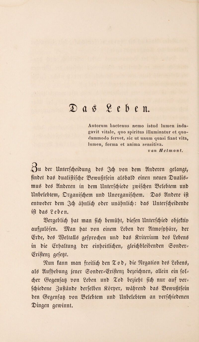 £> a $ £ e b e tu Autorum liactenus nemo istud lumen inda- gavit vitale, quo spiritus illuminatur et quo- dainmodo fervet, sic ut unum quasi fiant vita, lumen, forma et anima sensitiva. van H e Im o nt. Qu bex Unterfd)eibung be3 3$ Don bem Ruberen gelangt, ftnbet bad bualtjltSe 33eivugtfetrt alöbalb einen neuen Dualis¬ mus beS Ruberen in bem Unterstehe jmtSen belebtem unb Unbelebtem, £)rganif$em unb Unorganifd;enu DaS 2lnbere tft entweber bem 3$ äfmlid) obß* unälmiS: baS UnterSetbenbe tft baS geben* ^ergebltcf) t)at man ftd) bemüht, btefen Unterfd)teb obfeftio aufjulöfen* $?an gat Don einem geben ber Utmofpfmre, ber (£rbe, beS Weltalls gefpro<$en unb baS Kriterium beS hebend tn bte Haltung ber einheitlichen, gleichbletbenben ©onber^ (£riften$ gefegt 9?un fann man freilich ben Dob, bte begatten beS gebenS, als Aufhebung fetter 6onber^(£riften& bezeichnen, allein ein fol^ cber ©egenfag Don geben unb Dob begießt ftch nur auf Der^ fegtebene 3uftänbe berfelben Körper, währenb baS 33ewuf?tfetn ben @egenfag Don belebtem unb Unbelebtem an oerfd;tebenett Dingen gewinnt