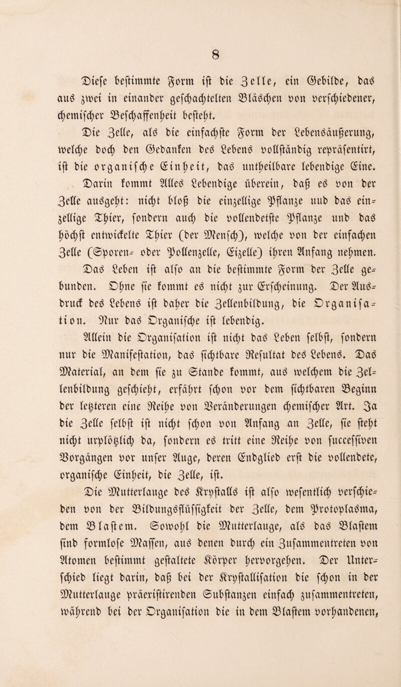 Dtefe Befttmmte gönn ift bte 3eHe, etn ©eBÜbe, ba$ au3 bmi in etnanber gefd)ad)teften Slawen oon betriebener, (^emtfc^ev 35efd)ajfenBeit BefteBt Die 3ede, af3 bte einfache gorm ber 2eBen$dufjerung, welche bod) ben ©ebanfen be3 £eBene oottftdnbig repräfentirt, tft bte organifd)e (£tn $eit, ba6 untf>ettBare feBenbige (Stne* Darin fommt $de$ FeBenbige überein, bag e3 oon ber 3efte au^ge^t: nid)t Bloß bie ein^eüige ^flan^e uub ba3 etn^ ^eüige Djner, fonbern aud) bte oottenbetfte sPflan^e unb ba£ ^6d)ft entmicfefte D^ter (ber MenftB), vx>eXd>e oon ber einfachen 3eUe (©poren^ ober ^oden^ette, ©gede) ijren Anfang nehmen. DasS £eBen ift affo att bie Befttmmte gorm ber 3?de ge^ Buttbem Dtjne fte fommt e3 ntd)t $ur ©rfcBetnung* Der 2lu6- brucf bes SeBend ift ba^er bie 3edenBifbung, bie Drganifa- tiom 9htr ba3 DrgaittfcBe ift XeBenbtg* Mein bte Drgantfation tft ntdf)t ba$ £eBen fefBft, fonbern nur bte Mantfeftatton, ba3 ftcbtBare D^efuXtat be6 hebend. Das 5X>?ateriaX, an beut fte $u ©taube fommt, au3 meinem bie 2>ti= XenBtXbung gefd)tet?t, erfährt fc^on oor bem ftc^tBaren beginn ber festeren eine DXeifje oon ^eranberungen fymtffycx 2Irt+ 3a bie 3ede feXBft ift ntd)t fd)on oon Anfang an 3ede, fte ftefjt ntcf;t urpfögttcl; ba, fonbern ed tritt eine 9Xeit?e oon fuccefftoen Vorgängen bor unfer 2iuge, beren ©nbgfieb erft bte ooXXenbete, organifc§)e ©in^ett, bie 3efte, ift* Die Mutterlauge be$ 3Xn;ftadd ift aXfo mefentür berftfue- ben bon ber 53iXbung^fXüfftgfeit ber 3ede, Bern ^Protoplasma, bem klaftern* ©otoof)! bie Mutterlauge, als baS klaftern ftnb formfofe Muffen, aus benen burd; etn 3nfammentreten bon Atomen Beftimmt geftaltete Körper Verborgenem Der Unter- fcBieb Xiegt barin, bag Bei ber ^rpftadifatton bie fd)on in ber Mutterlauge prderiftirenben ©uBflan^en einfach jufammentreten, wäjjrenb Bei ber Drgantfalion bie in bem klaftern oorpanbenen,