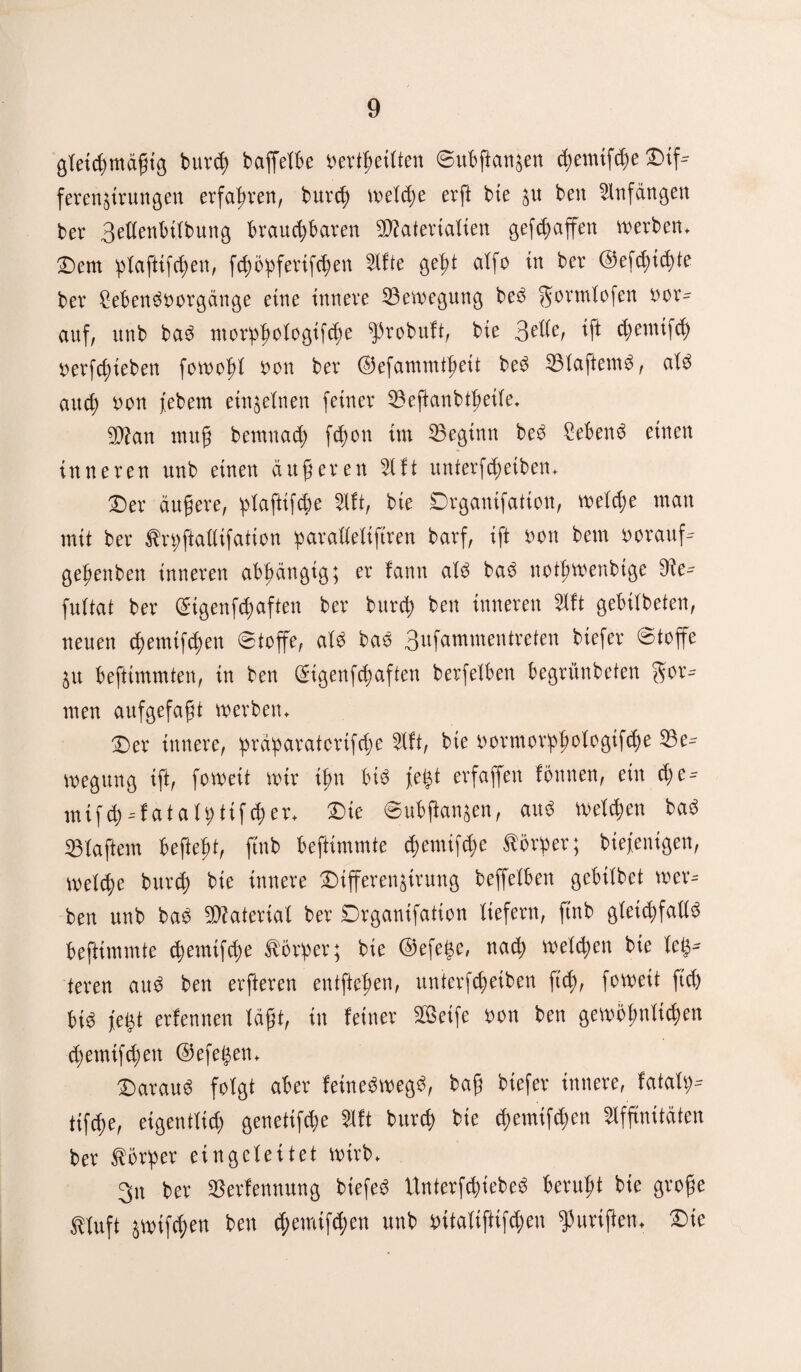 gleichmäßig bureß baffet^e bertßeilten ©ubßanjen cßemifcße Dif* feren&trungen erfahren, bureß welche er fl bte $u ben Anfängen ber 3ellenbtlbung brauchbaren Materialien gefd;affen werben. Dem ßlaftifcßen, fcßößferifcßen Afte geßt atfo in ber ©efcßicßte ber £ebenSborgänge eine innere Bewegung beS gormlofen her¬ auf, unb baS morßßotogifcße ^probuft, bte 3^/ *ß tßmtifcß berfeßiebert fowoßt bon ber ©efammtßeit beS BlaftemS, als auch bon febem einzelnen feiner Beftanbtßeile. Man muß bemnaeß feßon im beginn beS £ebenS einen inneren unb einen äußeren Aft unterfeßetben. Der äußere, plafttfcße Aft, bie Drgantfation, weiche man mit ber tnjftallifation paralleliftren barf, ift bon bem borauf- geßenben inneren abhängig; er fantt als baS notßwenbtge 9?e- fultat ber ©tgenfcßaften ber burch ben inneren 5Xft gebilbeten, neuen eßemtfeßen 8toffe, als baS 3ufammentreten biefer ©toffe ^u befttmmten, in ben (£tgenfcßaften berfelben begrünbeten for¬ men aufgefaßt werben. Der innere, ßräparatortfeße Aft, bie bormorpßologtfcße Be¬ wegung ift, foweit wir ißn bis W erfaffen tonnen, ein eße-- mtfcß--tat alpttfcß er. Die ©ubßan^en, aus welchen baS Blaffern befteßt, ftnb befttmmte cßemifcße Körper; biefenigen, welcße bureß bte innere Differen^trung beffelben gebilbet wer¬ ben unb baS Material ber Drganifation tiefem, ftnb gleichfalls befttmmte cßemifcße Vorher; bte ©efege, nach welchen bie lefc* teren auS ben erfteren entfteßen, unterfeßetben fteß, foweit fteß bis jegt ertennen läßt, in feiner 2ßetfe bon ben gewöhnlichen eßemifeßen ©efel^en. Daraus folgt aber feineSwegS, baß biefer innere, fatale tifeße, eigentlich genetifeße Aft bureß bie eßemifeßen Affinitäten ber Körper eingcleitet wirb. 3n ber Benennung biefeS UnterfcßiebeS berußt bie große ttuft äwtfcßen ben eßemifeßen unb bitalifttfcßeu ^urißen. Die