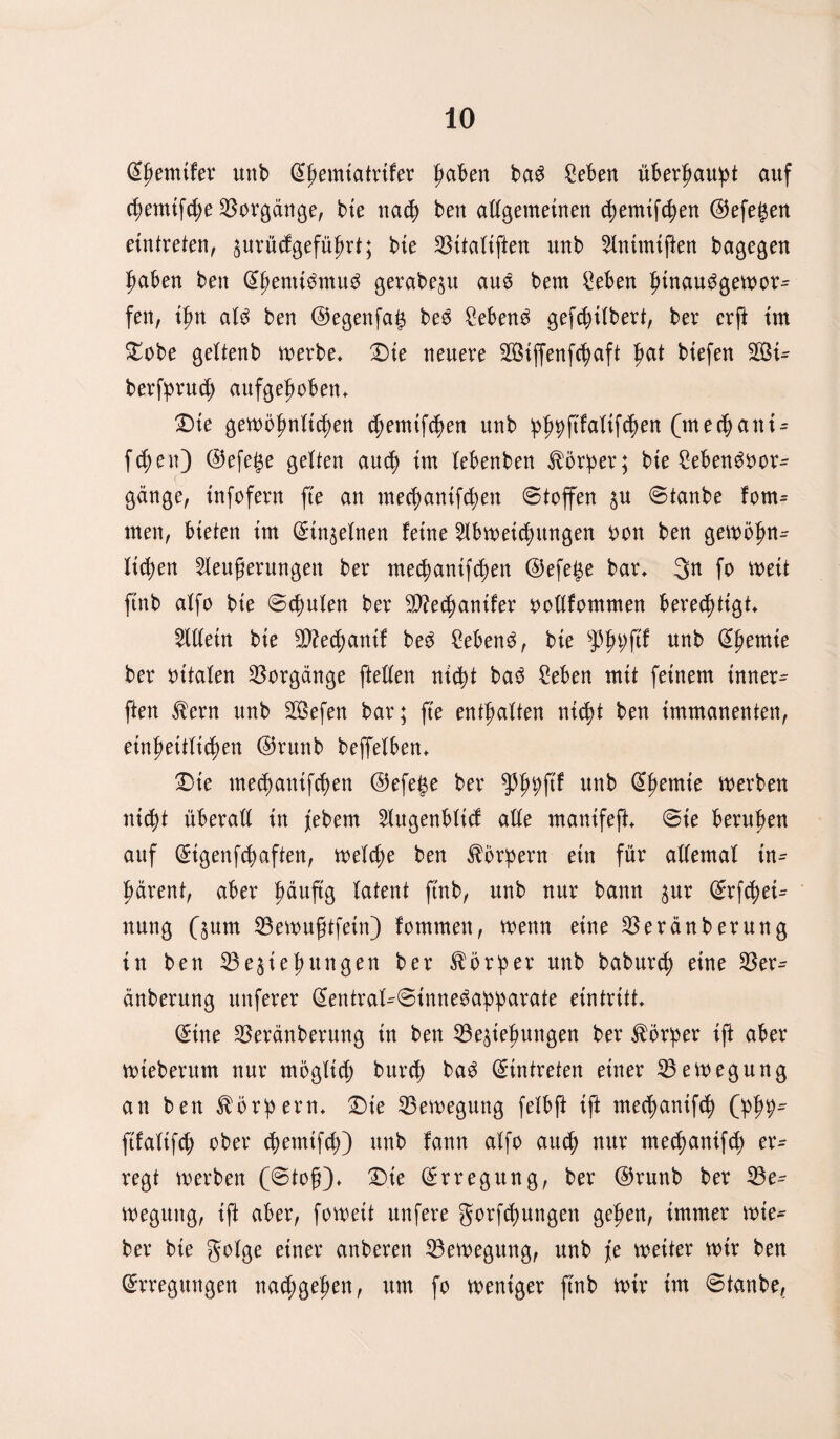 ©hemtfer unb ©hemiatrifer |>aben ba£ Seben über^au!pt auf Semtfche Vorgänge, bie nad) ben adgemetnen fymtffyen ©efegen eintreten, ^urücfgefü^rt; bte Bitaüften unb Animtften bagegen haben ben ©henttömu^ gerabezu aus bem £eben funau^gewor^ fen, ihn aU ben ©egettfag bes Sebent gefc^itbert, ber erft im £obe geitenb werbe* Die neuere B$ijfenfchaft j?at btefen 2Öi~ berfpruch aufgehoben* £)te gewöhnlichen chemtfSen unb ^\iia\i\§zn (mechani^ fSen) ©efege gelten auch im febenben ^ör!per; bte Sebenöoor- gänge, infofern fte an mechunifchen Stoffen ^u Stanbe fom^ men, bieten tm ©tnzelnen feine Abweisungen oon ben gewöhn¬ lichen Aeuferungett ber mechantfchen ©efege bar* 3n fo weit ftnb aifo bte Schulen ber B?echanifer oodfommen berechtigt* Adetn bte B?echantf beö 2eben3, bie fhhf^ unb @hem*e ber ottalen Vorgänge fteden nicht ba3 Men mit feinem innere ften £ern unb B$efen bar; fte enthaften nicht ben immanenten, einheitlichen ©runb beffelben* £>ie me<hanifchen ©efege ber $hgftf unb ©hemte werben nicht überad in jebem Augenblid ade manifeft* Sie beruhen auf ©tgenfchaften, welche ben Körpern ein für ademaf in^ härent, aber häufe latent ftnb, unb nur bann zur ©rfcgei^ nung Qum Bewuftfetn) fommett, wenn eine Beränberung in ben Beziehungen ber Vorher unb baburd) eine Ber^ änberung unferer ©entral^Sinne^ahharate eintritt* ©ine Beränberung tn ben Beziehungen ber Körper ift aber wteberum nur möglich burci) ba3 ©intreten einer Bewegung an ben ^ör^ern* Die Bewegung felbft ift mechanifS (Jph9- ftfaitfS ober 4>emtfch>) unb fann aifo auch nur med)ctuifch er^ regt werben (Stof)* £>te ©rregung, ber ©runb ber Be^ wegung, ift aber, fowett ttnfere gorfSungen gehen, immer wie* ber bte goige einer anberen Bewegung, unb je weiter wtr ben ©rregmtgen nad;gehen, um fo weniger ftnb wir im Stanbe,