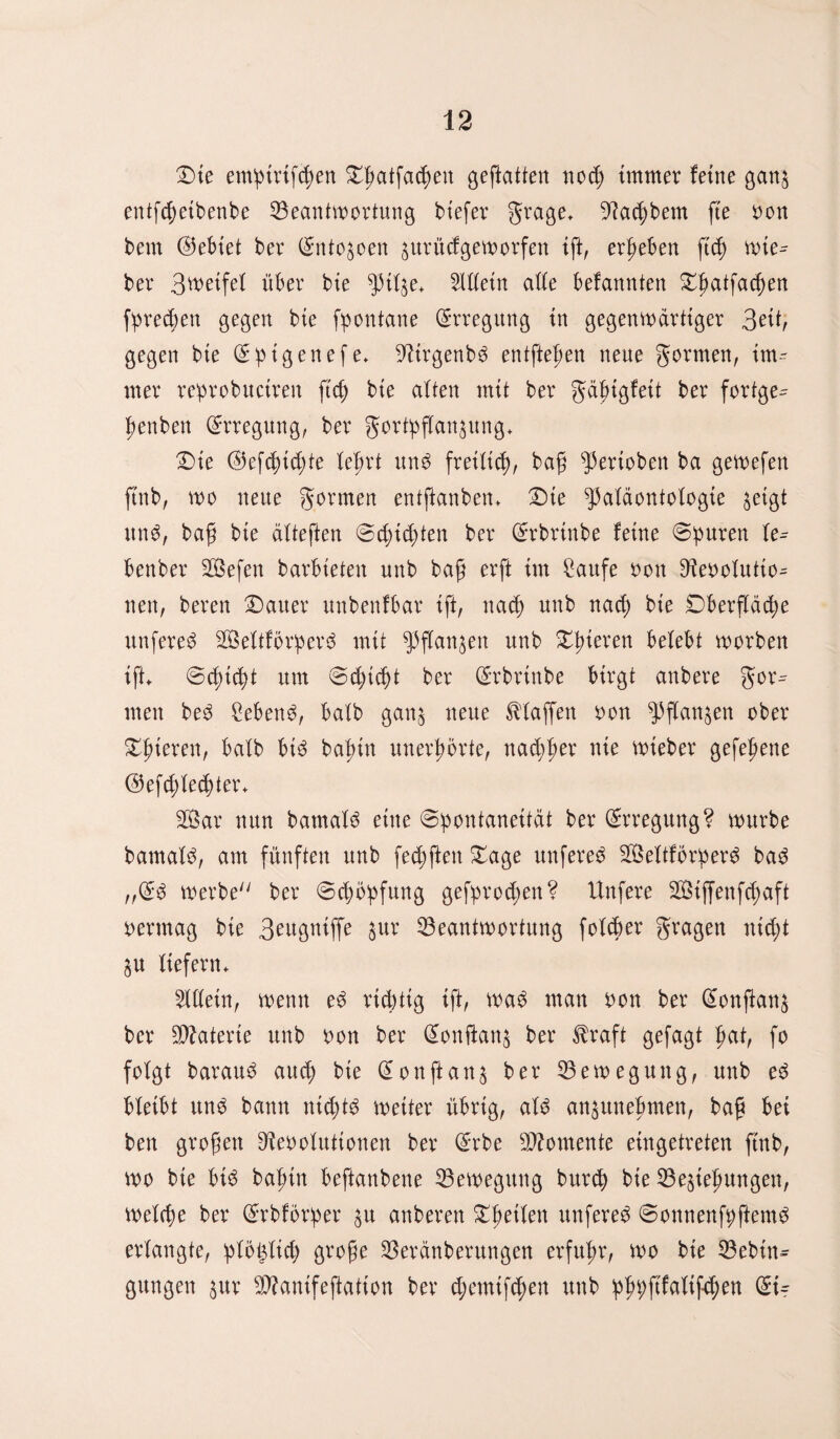 Die emptrtfchen Dlwtfachen geftatten noch immer feine ganz entfchetbenbe Beantwortung biefer grage, 9?ad)bem fte Pon bem ©ebtet ber (Sntozoen zurücfgeworfen ift, ergeben fich lie¬ ber Steifet über bie pilze* Allein ade befannten Dfmtfachen fprecbett gegen bie fpontane Erregung in gegenwärtiger 3ät, gegen bie ©ptgenefe* 9iirgenb6 entfielen neue gormen, im^ nter reprobuctren ftcfj bie alten mit ber gdjjigfeit ber fortge- benben Erregung, ber Fortpflanzung* Die ©efdncfyte lehrt un$ freilich, baß Perioben ba gewefen ftnb, wo neue Formen entftanben* Die Paläontologie zeigt unP, baß bie älteften ©djtdjten ber ©rbrtnbe feine ©puren le^ benber Sefen barbieten unb baff erft im Cattfe oon Diepolutio^ nett, beren Dauer unbenfbar ift, nach unb nad; bie Oberfläche unfere^ 2Öeltforperd mit Pflanzen unb D^teren belebt worben ift* ©d)td)t um ©d)icht ber ©rbrtnbe birgt anbere $ox= men be3 £eben3, halb ganz neue klaffen oon Pflanzen ober Spieren, halb bi3 bafuu unerhörte, nad;her nie wteber gefehene ©efd;led)ter* 3Öar nun bamalS eine Spontaneität ber ©rregung? würbe barnalP, am fünften unb fechften Dage unfereS 2Öeltforper$ ba$ „©6 werbe ber ©Hopfung gefprodwn? Unfere 2öiffenfd;aft permag bie 3eugniffe zur Beantwortung folcber Fragen utcht ZU liefern* Allein, wenn ed richtig ift, wa$ man oon ber ©onftanz ber Materie unb Pon ber (Üonftanz ber $raft gefagt hat, fo folgt barau3 auch bie Glonftanz ber Bewegung, unb e3 bleibt ung bann nichts weiter übrig, aU anzunehmen, baß bei ben großen Dtooluttonen ber ©rbe Momente eingetreten ftnb, wo bie bic> bafnn beftanbene Bewegung burch bie Beziehungen, welche ber ©rbforper zu anberen Dhetlen unfered ©onnenfpftenW erlangte, plö^lid; große Beränberungen erfuhr, wo bie Been¬ gungen zur Bfanifeftation ber d;emtfchen unb phpftfaltfchen ©t-