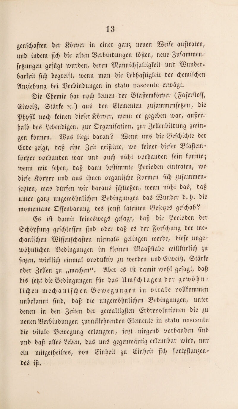 (jenfööften ber Äörper tn einer gang neuen Seife auftraten, unb tnbem ftch bie alten Berbinbmtgen töften, neue 3ufammen- fegungen gefügt würben, bereu Bfannichfatiigfett unb Sunber- barfeit ftd) begreift, wenn man bie Mpaftigfeit ber cpemifchett Stngiehung bei Berbtnbungen in statu nascente erwägt Die lernte hat nod) feinen ber Btaftemförper (gaferftoff, ©iweih, ©tärfe :c*) auö ben (Zementen gufammenfefcen, bie ^bpftf noch feinen biefer törper, wenn er gegeben war, aufer- patb beö Sebenbigen, gur Drganifation, gur 3ettenbitbung swin¬ gen fönnett* Saö liegt baran? Senn unö bie ©efcpichte ber ©rbe geigt, bah eine 3eit eriftirte, wo feiner biefer Btaftem- ferner oorhanben war unb auch nicht oorhanbett fein fonnte; wenn wir fepen, bah bann beftimmte gerieben eintraten, wo biefe Körper unb auö ihnen organifche gönnen ftd) gufammen- festen, waö bürfett wir barauö fd>lie@en, wenn nicht baö, bah unter gang ungewöhnlichen Bebingungen baö Sunber b* t)♦ bie momentane Offenbarung beö fonft latenten @efet3eö gef(^>a|> ? @3 ift bamtt fetneöwegö gefagt, bah bie ^erioben ber (Schöpfung gefepfoffen ftnb ober bah ^ ber gorfd)itng ber me- chanifcpen Siffenfcpaften niematö getingen werbe, biefe unge¬ wöhnlichen Bebingungen im fteinen Saahftabe wiltfürticb SU fe^en, wirftich einmal probuftw gu werben unb ©iweiß, (stärfe ober Betten gu ,,machen* 5Xber eö ift bamtt wobt gefagt, baß bt3 jegt bieBebingungen für baö Vlmfchtagen ber gewöhn¬ lichen mechantfchen Bewegungen in oitate oottfommen unbefannt ftnb, bah bie ungewöhnlichen Bebingungen, unter benen in ben ber gewattigften ©rbreöotuttonen bie gu neuen Berbinbungen gurüeffehrenben (Sternente in statu nascente bie oitate Bewegung ertangten, fe|t ntrgenb oorhanben ftnb unb bah atteö Sebett, baö ttnö gegenwärtig erfennbar wirb, nur ein mitgetheitteö, oon (Einheit gu (Einheit ftd; fortpftangen- beö ift* \