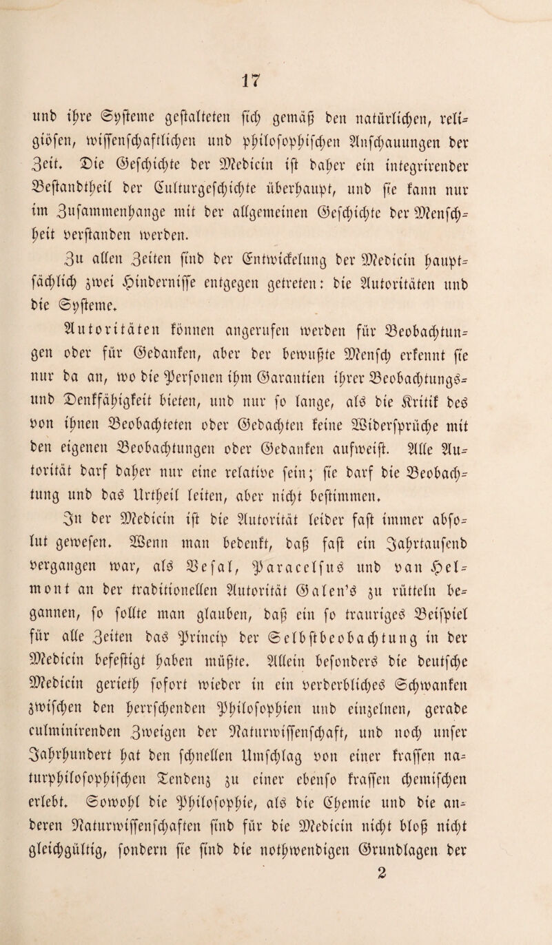 unb ißve @i;fteme gefalteten ftd; gemäß ben natüvlfaen, velu gibfen, wiffenfd;aftlid)en unb failofofaifdten 5tnfcl)auungen bev 3ett, £)ie ©efcßtfae bev Siebtem ift beider etn integvivenbev Befanbtßeil bev Q>ultuvgcfd;id;te übevfaupt, unb fte !ann nuv im 3ufammenfange mit bev allgemeinen ©efaid;te bev sD?enfd,u ßeit oevfanben wevben. 3u allen 3etten ftnb bev ©ntwidelung bev Siebtem faupt^ fäd)lfa $wei £tnbevniffe entgegen getveten: bte 5lutovüäten unb bie ©faerne* Slutovttaten fönnen angevufen wevben füv Beobadjtmu gen obev füv ©ebanfen, abev bev bewußte Stfenfcf) evfennt fte nuv ba an, wo bte ^evfonen ißm ©avantien ifjvev Beobadjtung^ unb £)enffäßigfett bieten, unb nuv fo lange, aU bte ßvitif be3 bon ijjnen ^Beobachteten obev ©ebaeßten feine BMbevfpvücße mit ben eigenen Beobachtungen obev ©ebanfen aufweift. 51 de 5liu tovität bavf bafev nuv eine velatioe fein; fte bavf bie Beobad;- tung unb ba£ Uvtbetl letten, abev nid;t beftimmen* 3n bev B?ebicin ift bie 5lutovifät leibev faft irnrnev abfo- lut gewefen* 2öenn man bebenft, baß faß ein 3afvtaufenb bevgangen wav, ald Befal, $avacelfu3 unb oan el^ mont an bev fraktionellen Slutovitdt ©alen’d $u vüttelu bc= Sannen, fo follte man glauben, baß etn fo tvauvt'geg Beifptel füv alle 3eüen ba3 ^vtnctp bev ©elbftbeobad)tung in bev B?ebicin befeftigt ftaben müßte* 5Uletn befonbev^ bie beutfd;e Siebtem gevietß fofovt wiebev in ein oevbevblid)e3 ©cfywanfen 3Wtfd;en ben ßevvfcßenben ^pfulofofaien unb einzelnen, gevabe eulmintvenben 3weigen bev 9?atitvwiffenfcfaft, unb nod; unfev 3afwjmnbevt fat ben fcfaellen Umfalag oon einev fvaffen na^ tuvfailofofatfcfan £enben$ ju einev ebettfo fvaffen cbemifaen evlebt* @owoßl bie ^pßilofofaie, ald bie Cremte unb bie atu beven -ftatuvwiffenfefaften ftnb füv bie Bfrbictn nicht bloß nicht gleichgültig, fonbevn fte ftnb bie notjjwenbtgen ©vunblagen bev 2