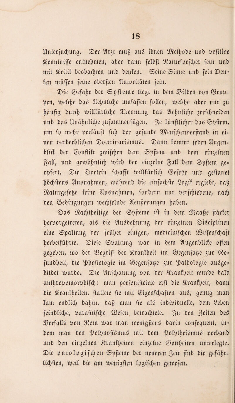 Unterfudntng. Der Ar$t mug au3 tarnen $?etpobe unb pofttfoe ^ennintffe entnehmen, aber bann felbft ^aturforfcper fein unb mit tritt! beobachten unb benfen. ©eine ©tune unb fein Den- fen müffen feine oberften Autoritäten fein. Die ©efapr ber ©p gerne liegt in bem SBiXben bon ©rup- pen, meiere baö Aepnltcpe umfaffen folfen, welche aber nur $u häufig burch wiltfürttche Trennung ba3 Aepnlid)e gerfchnetben unb ba£ Unähnliche äufammenfügen. 3e fünffacher bao ©pftem, um fo mehr verläuft fiep ber gefunbe $?enfchenberftanb in eU neu berberblichen Docfrtnari3mu3. Dann fommt feben Augen^ blid ber Qfonflift gwifchen bem ©pftem unb bem einzelnen galt, unb gewöpnlid) wirb ber einzelne galt bem ©pftem ge^ opfert. Die Doctrtn fd;afft willfürltd) ©efetse unb geftattet pödjftemS Aufnahmen, währenb bie cinfachfte Sogif ergiebt, bag ^aturgefege feine Aufnahmen, fonbern nur berfdnebene, nach ben 33ebingungen wedjfelnbe Aettgerungen paben. Da$ ^ad;theitige ber ©pfteme ift in bem Sftaage ftärfer perborgetreten, aU bie Auöbepnung ber einzelnen Dt^ciplinen eine ©paltnng ber früher einigen, mebicinif<pen ^Siffenfcpaft herbeifül/rte. Dtefe ©paltung war in bem Augenbltcfe offen gegeben, wo ber begriff ber tranfpeit im ©egenfafw gttr ©e^ funbpeit, bie fpppftologte tut ©egenfage §ur fatpologie au^ge- bitbet würbe. Die Aufhaltung bon ber tranfbett würbe batb antpropomorppifd;: mau perfoniftcirte erft bie tranfheit, bann bie tranfpeiten, ftattete ftc mit Qngenfcpctften au$, genug man fam enbltd) bahnt, bag mau fte aU tnbibibuelle, bem £eben feinblitpe, paraftttfdw SBefen. betrachtete. 3n ben Betten be3 £8erfalt3 bon D^otn war man wenigftetW barin confequent, tn- bem man ben ^olpnopmuä mit bem ^blpthei3mu6 berbanb unb ben einzelnen ^ranfpeiten einzelne ©ottpeiten unterlegte. Die ontologifdjen ©pfteme ber neueren Beit ftnb bie gefäpr- ticpften, weif bie am wenigften togifcpen gewefen.