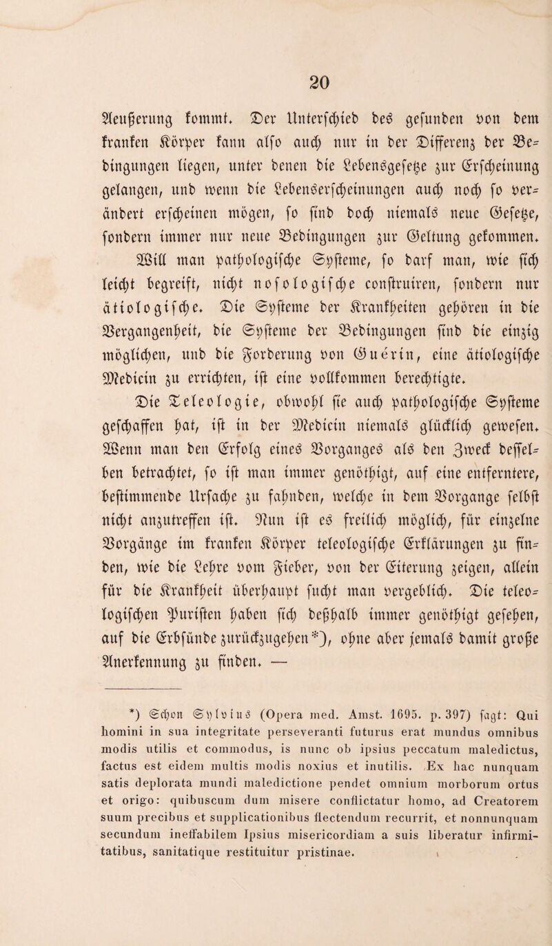 $leufierung fomrnt* Der Unterfchieb beö gefunben bon bem franfen Körper farnt alfo auch nur in bev Differenz ber Ve^ btngitngen Hegen, unter benen bie £ebenögefet$e jur (£rfcheiuung gelangen, unb wenn bie £ebenöerfchetnungen auch noch fo ber- änbert erfchetnen mögen, fo ftnb hoch niemals neue @efege, fonbern immer nur neue Vebtngungen jur (Geltung gefommen* 3Öitt man pattwlogifche ©pfteme, fo barf man, wie ftcf) feiert begreift, nicht nofotogtfcf;e conftrniren, fonbern nur ättolo gifche* Die 6pfteme ber ^ranf^eiten gehören in bie Vergangenheit, bie @9(lerne ber Vebingungen ftnb bie einzig möglichen, unb bie gorberung bon ($uerin, eine ättologifche Vfebtcin §u errichten, ift eine bollfommen berechtigte* Die Deleologte, obwohl fte au$ 5pat^otoßifch)e ©pfteme geraffen haH Ift In ber V?ebtctn niemals glüdlich gewefen* SÖenn man ben Erfolg etneö Vorgänge^ alö ben 3wecf beffel- ben betrachtet, fo ift man immer genötigt, auf eine entferntere, befttmmenbe Urfache $u fafmben, welche in bem Vorgänge felbft nicht an^utreffen ift* Vun ift eö freilich möglich, f^r einzelne Vorgänge im franfen Körper teleologifche (Srflärnngen 51t ftn- ben, wie bte £eljre bom gteber, bon ber Eiterung geigen, allein für bie ^ranfhett überhaupt fitest man bergeblich* Die teleo^ logifchen ^uriften h^ben ftch begh^lb immer genötigt gefehen, auf bie ^rbfünbe jurü^ugehen*), ohne aber jemals bamit grofte 5lnerfennung &u ftnben* — *) ©eben <S\)lotui3 (Opera med. Ainst. 1695. p. 397) jagt: Qui homini in sua integritate perseyeranti futurns erat mundus omnibus modis ntilis et commodus, is nunc ob ipsius peccatum maledictus, factus est eidem multis modis noxius et inutilis. Ex hac nunquam satis deplorata mundi maiedictione pendet omnium morbornm ortus et origo: quibnscum dum misere confiictatur homo, ad Creatorem suum precibus et supplicationibus fiectendum recurrit, et nonnunquam secundum ineffabilem Ipsius misericordiam a suis liberatur infirmi- tatibus, sanitatique restituitur pristinae. »