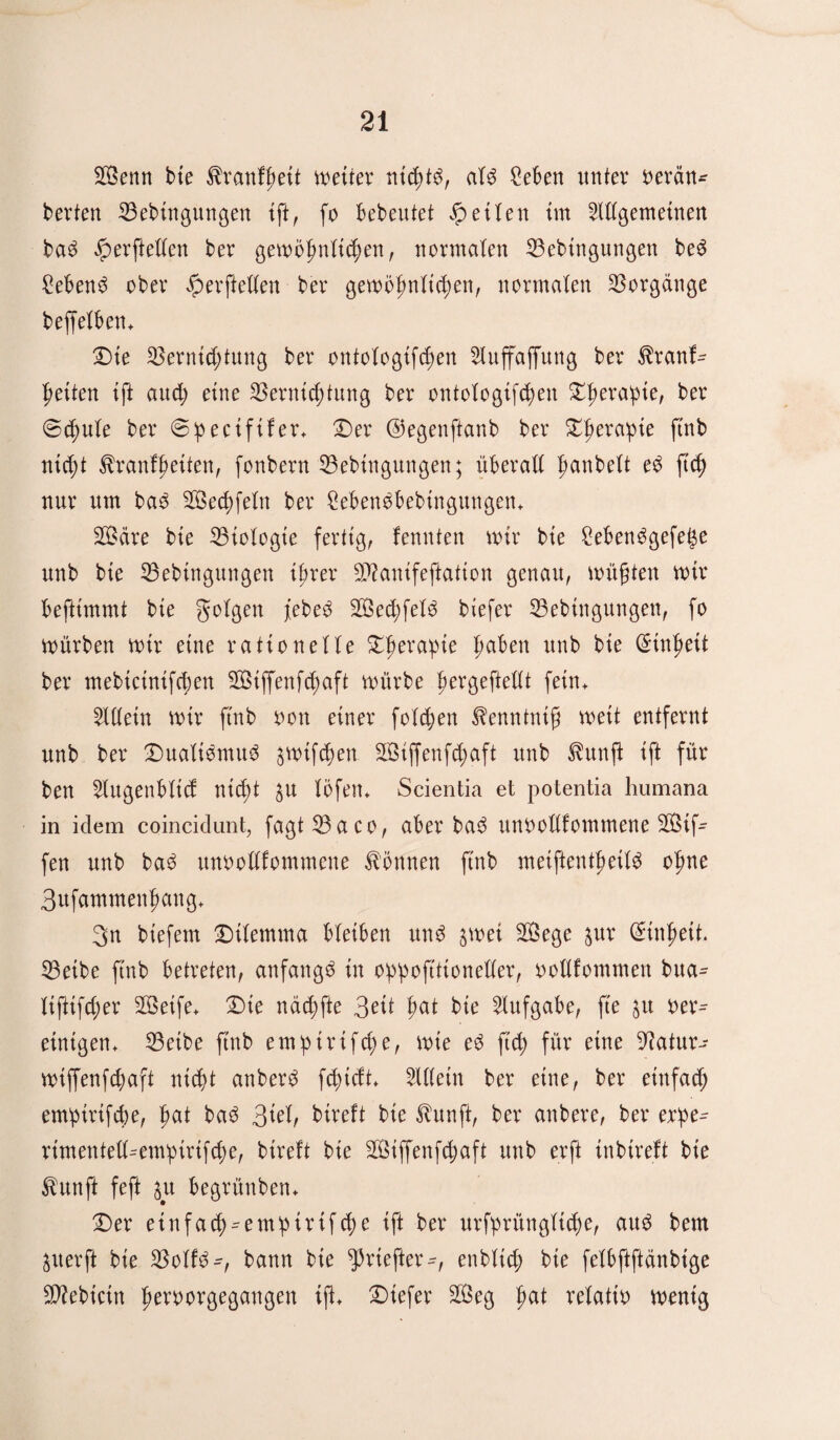 Senn bie $ranfheit weiter nichts, alö £eben mtter oerän- berten Vebingungen ift, fo bebeutet £ eifert im Allgemeinen ba3 £erftellen ber gewöhnlichen, normalen Vebtngungen be3 £eben£ ober iperftellen ber gewöhnlichen, normalen Vorgänge beffelben. Die Vernichtung ber ontologifcf>en Aluffaffung ber $ranf- feiten ift auch eine Vernichtung ber ontologifchen Xfyexayie, ber ©chule ber ©peeififer. Der ©egenftanb ber Dherapie ftnb nicht ^ranffwiten, fonbern Vebtngungen; überall ^anbelt eö ft<h nur um ba3 Sechfein ber Cebenäbebtngungen. Säre bie Viologie fertig, fennten wir bie Sebenögefe^e unb bie Vebtngungen ihrer Sanifeftation genau, wüßten wir beftimmt bie folgen Sed;fel3 biefer Vebingungen, fo würben wir eine rationelle Dherapte ha^en unb bie Einheit ber mebictnifcben Siffenfcpaft würbe hcrgefiellt fein. Alllein wir ftnb oon einer folgen fenntntß weit entfernt unb ber Dualismus gwtfc^en Siffenfdmft unb ^unft ift für ben Alugenbltd nicht $u löfen* Scientia et potentia humana in idem coincidunt, fagtVaeo, aber baS unoollfommene Stf- fen unb baS unoollfommene können ftnb metftenthetlS ohne 3ufammenhang+ 3n biefem Dilemma bleiben unS $wei Sege $ur Einheit. Vetbe ftnb betreten, anfangs in oppoftttoneller, oollfommert bua- liftifcher Seife. Die nöchfte 3ett hat bie Alufgabe, fte ju oer^ einigen. Veibe ftnb emptrifche, wie eS ft cf für eine 9Jatur-- wiffenfchaft nicht anberö fcpidt. Alllein ber eine, ber einfach empirtfcbe, hnt baS 3id, bireft bie 3tunft, ber anbere, ber erpe^ rimentell^empirtfche, bireft bie Siffenfcßaft unb erft inbtreft bie $unft feft $u begrünben. Der einfach-empirifche ift ber urfprüngliche, aus bem $uer ft bie VolfS^, bann bie ^riefter^, enblich bie felbftftänbtge Vfebictn hrroorgegangen ift. Diefer Seg fm* velatit) wenig