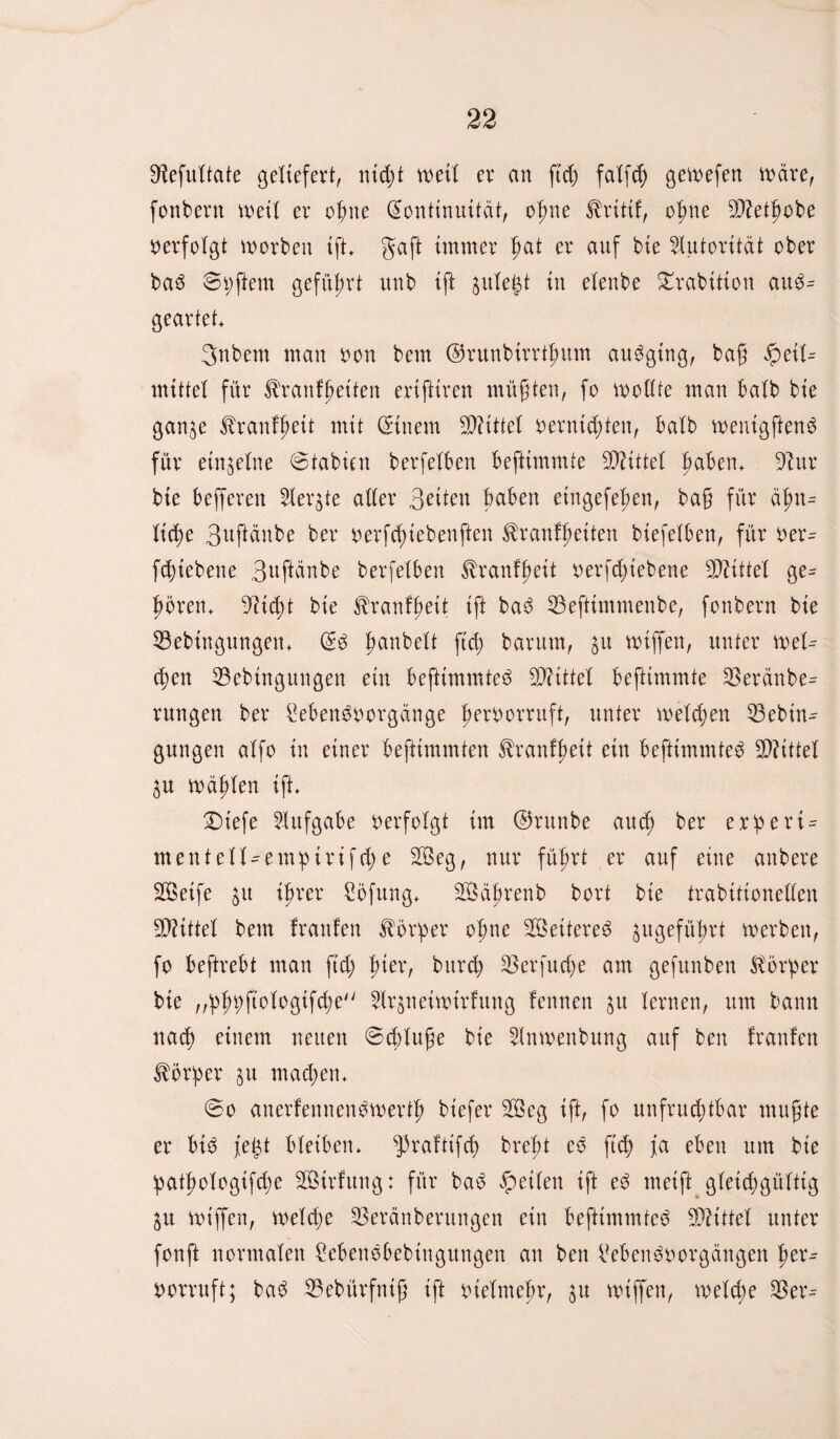 Sfofuttate geliefert, nid;t weit er an ftd; fatfd) gewefen wäre, fonbern wett er ogite Kontinuität, ogne ^ritif, ogne 9)?etgobe verfolgt worben ift. gaft immer gat er auf bie Autorität ober ba3 8t;ftem geführt unb ift $ute£t in etenbe £rabitton au$- geartet. gnbem man oon bem ©runbirrtgum ausSging, bag ipeit^ mittet für 31'rautgeiten ertfftren mügten, fo wollte man batb bie gan^e trantgeit mit Kinem bittet oernid;ten, batb wenigften^ für eingetne ©tabicn berfetben beftimmte bittet gaben, d'lnx bie beferen 2Ier$te atter 3eiten gaben eingefegen, bag für ägn^ ticge 3^gänbe ber oerfd;iebenften ^ranfgeiten biefetben, für t)er- fcgiebene 3ugänbe berfetben ^ranfgeit oerfd;iebene bittet ge^ goren. 9?id;t bie ^rantgeit ift ba3 33eftimmenbe, fonbern bie 33ebingungen. K3 ganbett ftd) barum, $u wiffen, unter wet^ d;en 33ebtngungen ein beftimmte^ bittet beftimmte $eränbe^ rungen ber Men^oorgänge geroorruft, unter metcgen 53ebin^ gungen atfo in einer beftimmten Sbrantgeit ein beftimmte^ SDtittet $u wägten ift. Diefe Aufgabe verfolgt im ©runbe attd) ber ex!peri = mentett-em:pirifd;e SB eg, nur fügrt er auf eine anbere SQSetfe igrer £öfung. SÖägrenb bort bie trabitionelten bittet bem tränten Körper ogne ^Beitere^ jugefügrt werben, fo beftrebt man ftd; gier, bttrd; 23erfud;e am gefunben Körper bie ,,'pgr>ftotogifd;e 2trgnetwirtung tennen jtt ternen, um bann ttacg einem neuen ©cgtuge bie 5tnwenbung auf ben trauten Körper gu mad;en. @o anertennendwertg btefer 2Öeg ift, fo unfrud;tbar mugte er bid jtegt bteiben. ^ratttfcg bregt eo ftd; ja eben um bie !patgotogtfd;e Strtitng: für ba3 feiten ift e£ meift gteid;güttig ^u wiffen, wetd;e SBeränberungen ein beftimmte^ bittet unter fonft normaten Bebenobebtugungen an ben $?eben$s>orgängen ger^ iwrruft; ba$ 23ebürfntg ift otetmegr, ^u wiffen, wetcge %$ex=