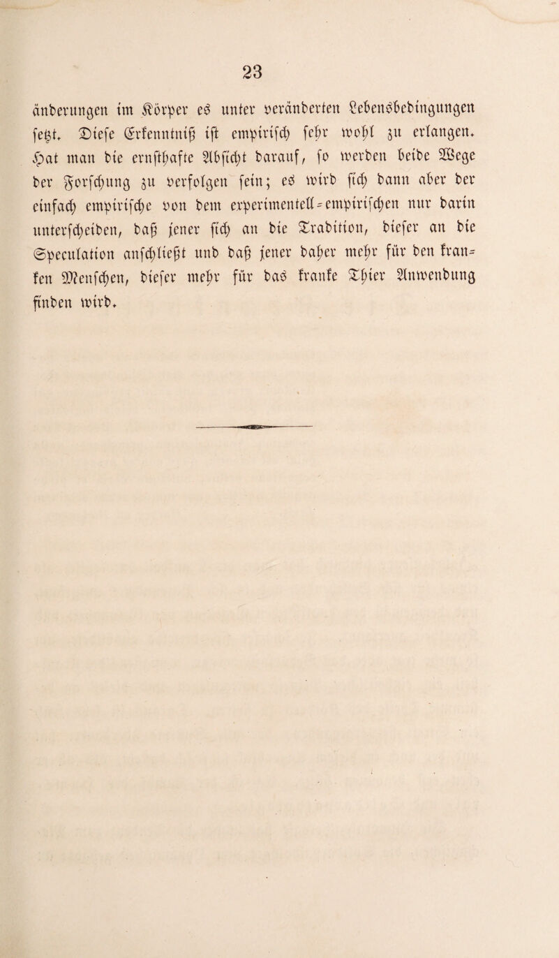 änberungen im törper ed unter oerdnberten Sebengbebingungen fegt £)tefe (£rfenntntg tft em^trtfd) febr wofrt $u erlangen, vpat man bte ernftf;afte 3lbftcfyt barauf, fo werben betbe 2Öege ber gorfdfung $u verfolgen fein; ed wirb ftd; bann aber ber einfad; empiriföe non bem experimentell-emi>trtfcf;en nur barin unterfdjeiben, bafi ferter ftd; an bie Swabition, biefer an bte ©peculatton anföliefjt unb bag fetter bafter mefw für ben kau¬ fen SDtafcften, biefer rnepr für bad franfe £f;ter Slnwenbung ftnben wirb.