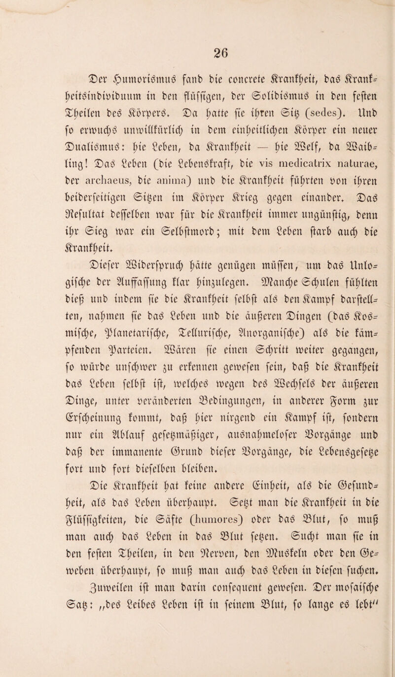 Der fbuntortbmub fanb bie concrete $ranfhett, bab $ranf- heitbinbioibmtm in ben flüfftgen, ber ©olibibmub in ben feften Xpeikn beb ^orperb. Da |>atte fte ihren ©ig (sedes). Unb fo ermttdjb itttftulifüvlid) in bem einheitlichen Körper ein neuer Dualtbmub: pie Sehen, ba ^ranfheit — pie 9®elf, ba Saib¬ ling! Dab Sehen (bie Sehenbfraft, bie vis medicatrix naturae, ber archaeus, bie aniina) unb bie ^ranfhett führten oon ihren beiberfeittgen ©igen im Körper trieg gegen einanber. Dab ^efultat beffelben mar für bie ^ranlhett immer ungünfttg, benn ihr ©ieg mar ein ©elhftmorb; mit bem Sehen ftarb auch bie tranfßeit. Diefer Siberfprud) patte genügen müffen, um bab Unlo- gifche ber Sluffaffung flar h^ulegen* Manche ©chulen fühlten bieß unb inbem fte bie ^ranfßeit felhft alb ben £ampf barftell- ten, nahmen fte bab Sehen unb bie äußeren Dingen (bab $ob- mifd)e, ^lanetarifche, Dellitrifd)e, 2lnorgantfd;e) alb bie fäm- ipfenben Parteien* Sären fte einen ©d;ritt meiter gegangen, fo mürbe unfchmer &u erfennen gemefen fein, baß bie ^ranfhett bab Sehen felbft ift, meld;eb megen beb Sechfelb ber äußeren Dinge, unter oeränberten 33ebtngungen, in anberer gorm $ur ©rfdmimtng fommt, baß pier ntrgenb ein $atmpf ift, fonbern nur ein Ablauf gefegntüßtger, aubnaljmelofer Vorgänge unb baß ber immanente ©runb btefer Vorgänge, bie Sehenbgefege fort unb fort btefelben bleiben* Die Jbranlheit pat feine anbere (Einheit, alb bie ©efunb- heit, alb bab Sehen überhaupt* ©egt mau bie ^ranfgeit in bie glüfftgfetten, bte ©äfte (humores) ober bab 33lut, fo muß man and; bab Sehen in bab S3lut fegen. ©ud)t man fte in ben feften Dßeilen, in ben Heroen, ben SJhtbfeln ober ben ®e- mehen überhaupt, fo muß man auch Sehen in btefcn fudjen. 3umetlen ift man bartn confequent gemefen. Der mofaifche ©ag: „beb Setbeb Sehen ift in feinem 33lut, fo lange eb lebt