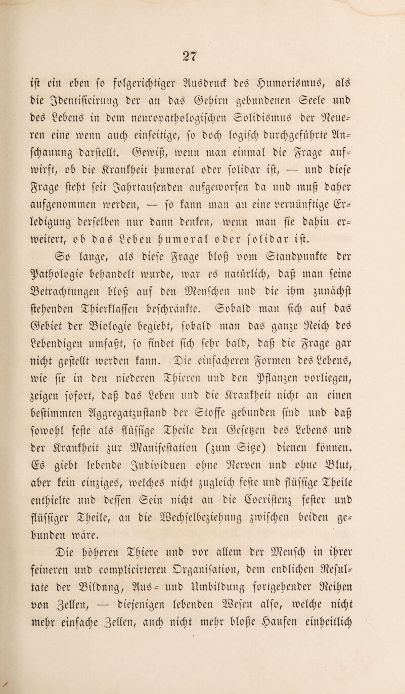 ig ein eben fo foigertdjtiger 2iu6brucf be3 fpumorümu$, aiS bte Sbentigcirung bei* an ba3 ©einen gebitnbeiten ©eeie unb be3 £eben3 in bem neuropatgoiogifcgen ©oitbibmud ber dleue^ ven eine wenn auci) etnfeitige, fo bod) iogifch burdjgefügrte 2in^ fcbauung barftedt* ©ewig, wenn man einmal bie grage auf^ wirft, ob bie ^ranfgeit gumorai ober foübar ift, — unb biefe grage gegt feit gagrtaufenben aufgeworfen ba unb mug bager aufgenommen werben, — fo farm man au eine vernünftige ©r- iebt'gung berfeiben nur bann benfen, wenn man ge bagin er^ weitert, ob baö ^eben gumoral ober foübar ift* 60 lange, atö biefe grage biog vom ©tanbgunfte ber fpatgoiogie beganbeXt würbe, war eo natürlich, bag man feine ^Betrachtungen biog auf ben 9^enfcgen unb bie igm ^unäcgft ftegenben Dgterfiaffeu befcgrcinfte* ©obalb man ftcg auf ba$ ©ebiet ber Biologie begiebt, fobaXb man ba£ gan^e 9^eid) be3 Cebenbtgen umfagt, fo ftnbet ftd) fegr baib, bag bie grage gar nicgt geftedt werben faun* Die einfacheren gönnen be$ Siebend, wie fte in ben nieberen Dgteren unb ben $3flan$en vorXiegen, feigen fofort, bag bab £eben unb bie ^ranfgett nicht an einen beftimmten Siggregat^uftanb ber ©toffe gebunben ftnb unb bag fowogi fege ai$ fXüffige Dgeiie ben ©efe§en beo £eben$ unb ber $ranfgett $ur Sttanifegation Qum ©i£e) bienen fonnetn @3 giebt iebenbe gubivibuen ogne Nerven unb ogue ©lut, aber fein eingige^, weiches nicX;t gugietc^ fege unb flüfftge DgeÜe entgleite unb beffen ©ein nicht an bie @oerifteng feger unb fXüfftger Dgeiie, an bie SBechfelbejiegung jwifcgen beiben ge^ bunben wäre* Die gogeren Dgiere unb vor adern ber dttenfcg in tgrer feineren unb comgücirteren Drganifation, bem enblidrcn D^efuX- tate ber ©Übung, 5luö- unb Umbiibung fortgegenber Zeigen von QcUtn, — biefenigen iebenben 2Befen aifo, weicge nicgt megr einfache Beden, and; nicgt megr bioge Raufen einheitlich