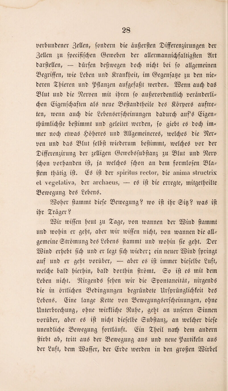 öerbunbener Seilen, fonbern bte duferften Differen^irungen ber Bellen %u fpectftfcfjen ©emeben ber allennanntchfaltigften Art barftellen, — bürfen befmegen bod; nid)t 'bei fo allgemeinen Gegriffen, mte £eben unb Sdanffieit, im ©egenfai^e $u ben nie^ bereit gieren nnb ^flan^en aitfgefafjt merben. Senn and) ba6 23lut nnb bte fernen mit tfmen fo auferorbentlitf) oeränberlt- fyen (Stgenfd>aften alö neue IBeftanbtfietle beö Slörperö auftre- ten, menn aucf) bte Sebenserfdietnungen baburcf) auf^ ©igen^ ijn'tmltcbfie beflimmt unb geleitet merben, fo gtebt e$ bod> im* mer notfi etmae dpö^ere^ unb Allgemeinere^, melcfieö bte Her¬ oen unb baö 33lttt felbft mteberum beftimmt, melcheö oor ber DifferenUrung ber ^eiligen ©emeböfubftanä $u 53lut unb 9lero fd?on oorfmnben ift, ja meldmö fd>ott an bem formlofen 23la^ ftem tpättg ift. ©3 ift ber Spiritus reetor, bie anima structrix et vegetativa, ber archaeus, — eö ift bie erregte, mitgetfieilte Bewegung beö Sebent. Sofier ftammt biefe Bewegung? mo ift tyx Stg? maö ift tfm Präger? Sir miffen fieut %n Dage, oon mannen ber Sinb ftammt unb mofun er gef)t, aber mir miffen nicpt, oon mannen bte all¬ gemeine Strömung beö £ebenö ftammt unb mofitn fte gefit Der Stnb ergebt ftd> unb er legt ftd) mieber; ein neuer Sinb fprtngt auf unb er geld oorüber, — aber eö ift immer btefelbe £uft, melcpe halb f>ierf>in, halb bortfun ftrömt So ift eö mit bem £eben ntcf)t+ Dlirgenbö fefien mir bte Spontaneität, nirgenbö bte in örtlichen 33ebittgungen begrünbete Urfprünglidjfett beö £ebenö> ©tue lange $ette oon 53emegungöerfcf>etnungen, ofme Unterbrechung, ofme mirfltdje 9^uf>e, ge§t an nuferen Sinnen oorüber, aber eö i(t ntd;t btefelbe Subftan^, an melier biefe unenbltdm 23emegung fortläuft ©in Dpeil nad) bem anbern fttrbt ab, tritt attö ber 25emegung auö unb neue ^partifeln auö ber l^uft, bem Saffer, ber ©rbe merben in ben grofjen Sirbel