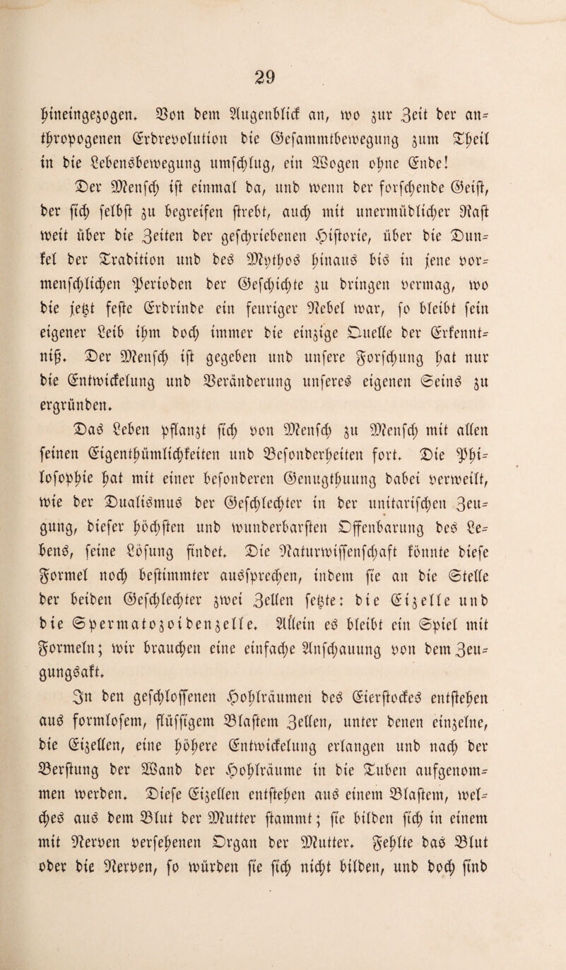 btneinge^ogen, $on bern Slugenbitcf an, wo jur 3eü ber an^ tbropogenen ©rbmwiutton bte ©efammtbewegung $utn Zi)ti\ in bte 2ebetWbewegung umfcblug, ein 2Öogen ohne ©nbe! Der $?enfcf) ift einmal ba, unb wenn ber forfcbenbe ©etft, ber ftcb feibft ju begreifen ftrebt, auch mit unermübüdter 3?affc weit über bte 3eiten ber gefctyrtebenen ^uftorie, über bte Dutt- fei ber Drabition unb be3 29?i>tf>o^ hinauf bt$ in fette oor- menfci;itc^en gerieben ber ©efd)td;te $u bringen oertnag, wo bte fegt fefte ©rbrtnbe ein feuriger diebei war, fo bleibt feilt eigener Seib i^m bod; immer bte einzige Duette ber ©rfennt- ntff, Der SSttenfcb ift gegeben unb unfere gorfebung frnt nur bie ©ntwiefeiung unb $eränberung unfere^ eigenen @ein3 $u ergrünben, Da3 Men ^fian^t ftcb non sD?enfd; $u 93?enfcC> mit attett feinen <£igentbümiid)feiten unb 53efoitberf)etten fort, Dte Xofo!p^te bat mit einer befotiberett ©enugtbuung babei oerwetit, Wie ber Dualismus ber ©efddecbter in ber unttartf^en 3en= gung, btefer bbcbften unb wunberbarften Offenbarung be$ £e- ben3, feine £bfung ftnbet, Die 5^aturwtffenfd)aft fonnte btefe gormel noch beftimmter au$fpred;en, inbetn fte an bie ©tette ber beiben ©efd;ied;ter $wei 3etten fügtet bte (^i^eiie uttb bie ©bermato^oiben^eile, 2lfiein e£ bietbt ein ©ptei mit gormein; wir braunen eine einfache 2bnfcf>auung non bem3eu- gung^aft, 3n ben gefddoffenen Jpobiräumen be$ @ierftocfe£ entfteben au3 formtofem, fiüfftgem 23iaftem 3etten, unter betten etn^eine, bte ©fetten, eine ©ntwiefeiung erlangen unb nach ber 33erftung ber 28anb ber ^obiräume in bie Duben aufgenom¬ men werben, Dtefe (^tgeffen entfteben au$ einem 33iaftem, wei^ 4>e3 au3 bem 33iut ber Butter ftammt; fte hüben ftcb in einem mit Heroen oerfebenen Drgan ber Butter, gebite baö 23lut ober bie Serben, fo würben fte ftcb nicht btibett, unb bo<b ftnb