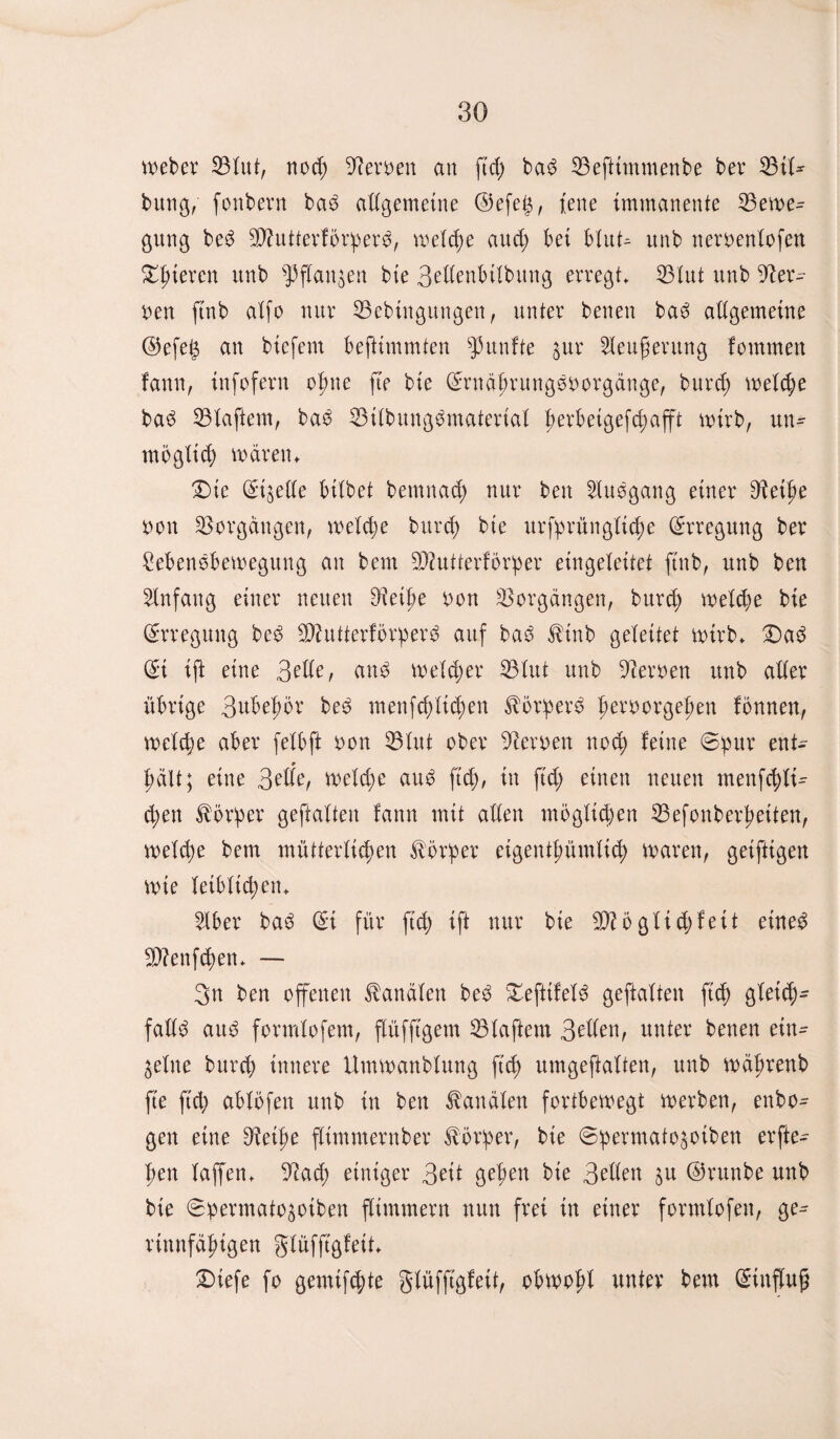 Weber Blut, noch Leiwen an ftd; bad Beftimmenbe bev Btl* bung, fonbern bad allgemeine ©efe£, fene immanente Bewe¬ gung bed Bhttferfbrperd, welche and; bei Mut- unb neroenlofeu gieren unb fpflanzen bie 3etlenbilbung erregt. Blut unb Her¬ ren ftnb aXfo nur Bebütgungen, unter benen bad allgemeine <35efe^ an bicfem beftimmten fünfte zur 2leufierung fommen fann, infofern opne fte bie ©rnäprungdoorgänge, burd; welche bad Blaftem, bad Bilbungdmaterial perbeigefd;afft wirb, un- mö glich waren. £>ie (Streite bitbet betnnad; nur beit Sludgang einer Betpe non Borgängen, welche burd; bie urfprünglicpe Erregung ber £ebendbewegung an bern Bfutterforper eingeteitet ftnb, unb ben Anfang einer neuen Beipe oon Borgängen, bnrcp welche bie Erregung bed Bhttterförperd auf bad ^inb geleitet wirb. £)ad ©t ift eine 3^e, and wetd;er Blut unb Beroen unb aller übrige 3ubepör bed menfd)lid;en ^brperd peroorgepen fonnen, welche aber felbft oon Blut ober Beroen nod; leine ©pur ent- * hält; eine 3^lle, wetd;e and ftd;, in ftd; einen neuen menfchti- d;en Körper geftalten fann mit allen möglidjen Befonberpetten, welcpe bem mütterlichen Körper eigentpümlid; waren, getftigen Wie leiblichen. 2tber bad ©i für ftd; ift nur bie B?5glid;fett eined SBenfcpen. — 3n ben offenen Kanälen bed &efitfeld geftalten ftd) gletch- falld aud formtofem, flüfftgem Blaftem 3dten, unter benen ein¬ zelne burch innere Umwanblung ft cp umgeftatten, unb wäprettb fte ftd; ablöfen unb in ben Kanälen fortbewegt werben, enbo- gen eine Beipe fltmmernber Körper, bie ©permatozoiben erfte- pen taffen. Bad; einiger 3eit geben bie 3dlen zu ©runbe unb bie ©permatozoiben flimmern nun frei in einer formlofen, ge- rinnfäptgen glüfftgfeit £)iefe fo gemixte glüfftgfeit, obwopl unter bem ©inffug