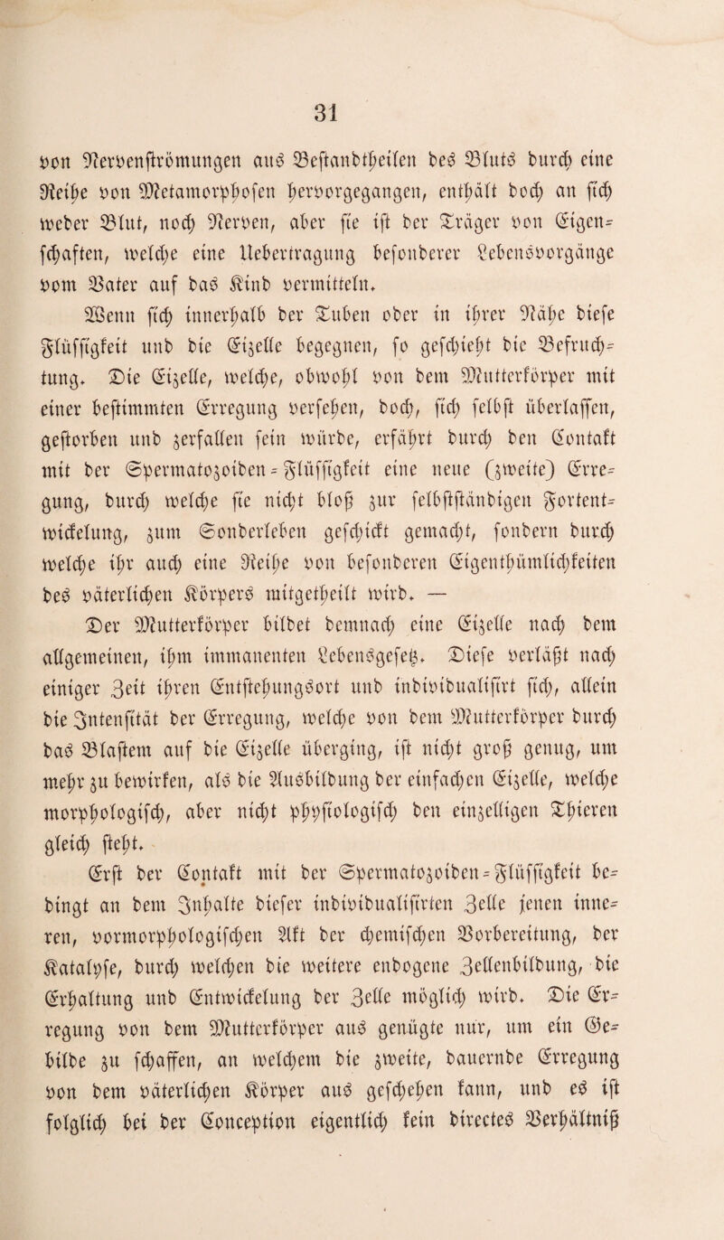 non 9?ernenftrömungen ctu$ Veftanbtfieilen be3 burcb eine 9?eibe non ^etamorhfwfen hevnorgegangen, enthält bod; an ftd) Weber Vlut, noch Heroen, aber fte ift ber Präger non Etgen- fc^aften, meld;e eine Uebertragung befonberer Sebenönorgänge nom Vater auf baö ttnb nermitteln. ÜSBenn ftd) innerhalb ber Duben ober in ihrer 9?ä|>e btefe glüfftgfett unb bte Eizelle begegnen, fo gefd;ief)t bte Befruch¬ tung* Die (5igetXe, welche, obwohl non beut Vdttterförper mit einer befttmmten Erregung oerfeljen, bod), ftd; felbft überlaffen, geftorben unb verfallen fein mürbe, erfährt burd; ben Eontaft mit ber ©permatohoiben - glüfftgfett eine neue Q wette) Erre¬ gung, burd; welche fte nic^t bloß $ur felbftftanbigen gortent^ Wtdelmtg, hum 6onberleben gefdfdt gemacht, fonbern buted) welche ifr and) eine Dteife non befottberen Etgenthümlid;feiten be6 neuerlichen körpere mitgetfieiU wirb. — Der Sftutterförper bitbet bernnad; eine Eizelle nach km allgemeinen, if>m immanenten £eben$gefeg. Diefe nerläft nad) einiger 3eit ifren Entftehunggort unb ihbtnibualiftrt ftd;, allein bie Sntenfttdt ber Erregung, welche non bem SDfutterförper burd; ba3 klaftern auf bie Eigelle überging, ift nicht grofj genug, um mehr &u bewirten, alö bie 2lu$btlbung ber einfachen Eigelle, welche morpfwlogifch, aber nicht tpp^ftoHoßtfcf ben einhelligen öfteren gleich fleht. Erft ber Eontaft mit ber @hermatogoiben = glüffigfeit be^ bingt an bem gnfmlte btefer inbintbualiftrien 3die jenen inne- ren, normorpfwlogifchen %ft ber d;emifd;en Vorbereitung, ber ^atalhfe, burd; welchen bie weitere enbogene 3dlenbtlbung, bte Erhaltung unb Entwtcfelung ber 3dle möglich wirb. Die Er¬ regung non bem 9Wutterföriper au$ genügte nur, um ein bilbe $u fch affen, an welkem bie zweite, bauernbe Erregung non bem neuerlichen Körper au$ gefd;ehen fann, unb ed ift folglich ket ber Eonception eigentlich lein birected Verhältnis