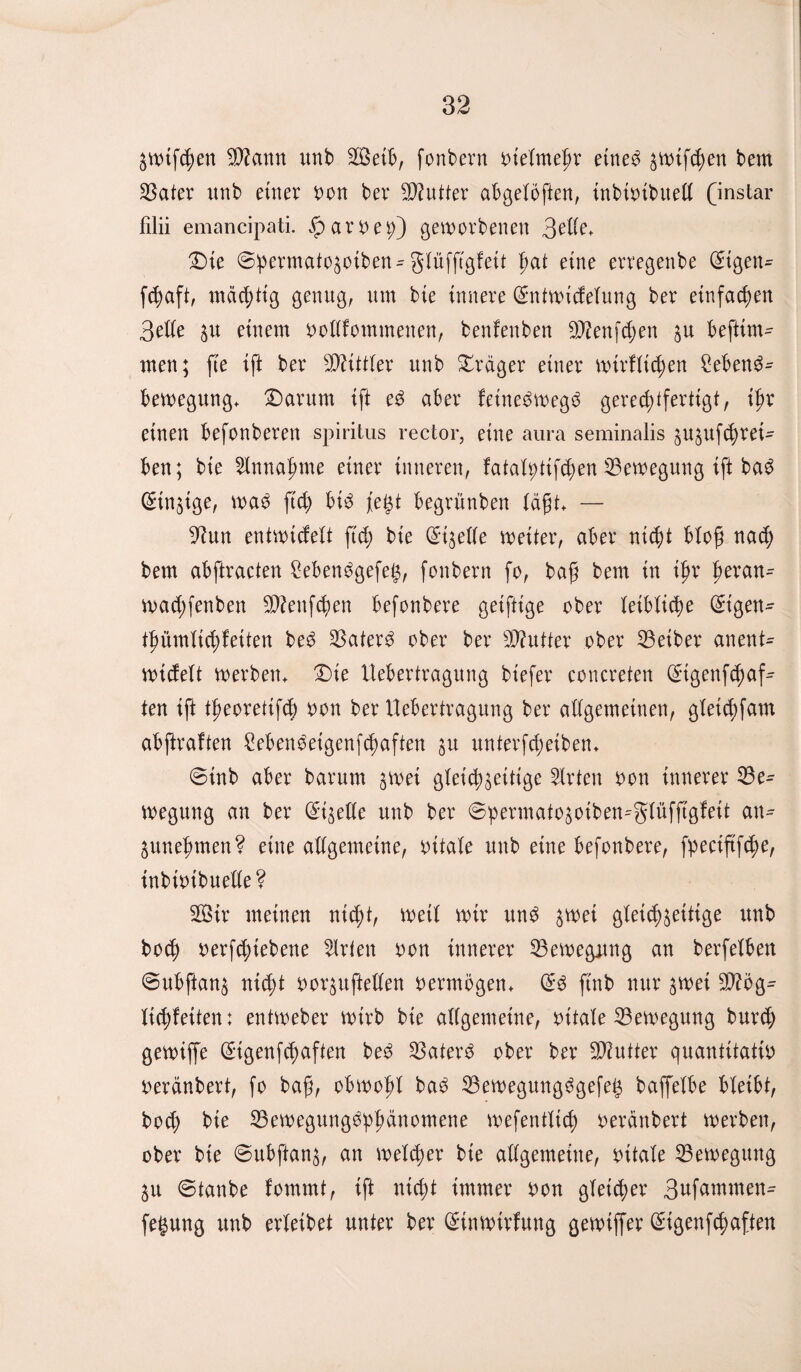 ZWtfchen Sann unb Seib, fonbern oielmehr etned bem Bater unb ettter oon bev Butter abgelöften, inbiotbuell (instar filii emancipati. ^aroe^)) geworbenen 3elle* Die ©permato$otbett- glüfftgfeit fyat eine erregende Grtgen- fchaft, mächtig genug, um bie innere ßmtwicfelung ber einfachen 3elle zu einem oollfommenen, beulenden Senfehen zu befttrn- men; fie ifi ber Mittler unb Dräger einer wirfltchen Sebend- bewegung* Darum ift ed aber feinetwegd gerechtfertigt, ihr einen befonberen spiritus rector, eine aura seminalis jujuf^ret- ben; bie Annahme einer inneren, fatatytifchen Bewegung ift bad Einzige, wad ftd; btd fe£t begrünben läft» — •iftun entwicfelt ftd; bie (Eizelle weiter, aber nicht bloß nach bem abftracten Sebendgefeg, fonbern fo, baf bem in ihr hevan^ wad;fenben Senfd)en befonbere getftige ober leibliche ($igen- tfmmltchfetten bed 33ater^ ober ber Butter ober Beider anent- n>i(felt werben* Die Uebertragung btefer concreten 0tgenf<haf^ ten ift theorettfd) oon ber Uebertragung ber allgemeinen, gletcbfam abftraften Sebendeigenfchaften zu unterscheiden* 0tnb aber barurn ^wei gleichzeitige Wirten oon innerer Be¬ wegung an ber (stelle unb ber ©permato^oiben-glüfftgfeit an¬ genehmen? eine allgemeine, ottale unb eine befonbere, fyectftfche, individuelle? Sir meinen nicht, weil wir und zwei gleichzeitige unb hoch vermiedene Urten von innerer Bewegung an berfelben ©ubftanz nicht vorzuftellen oermögen* @d find nur zwei Sög^ Itchfeiten: entweder wirb bie allgemeine, vitale Bewegung burd; gewiffe Stgenfchaften bed Baterd ober ber Sutter quantitativ) verändert, fo baf, obwohl bad Bewegungdgefeg baffelbe bleibt, bod; bie Bewegungdphänomene wefentltch verändert werben, ober bie 0ubftanz, an welker bie allgemeine, vitale Bewegung Zu 0tanbe fommt, ift nicht immer von gleicher 3ufammen- fegung unb erleibet unter ber (ürinwtrfung gewiffer ßugenfehaften