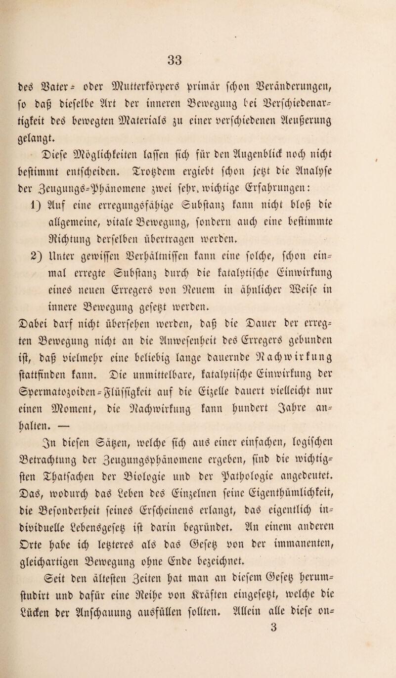 bed SSater ^ ober ÜWutterfbrperd primär fe^on Beränberungen, fo bafj biefelbe 2trt ber inneren Bewegung bet SSerfd;tebenar- ttßfett bed bewegten B?ateriald zu einer verfd;tebenen ^teuferung gelangt. Diefe Bfögltchfetten taffen ftd; für ben 2lugenblicf nod; nicht beftimmt entfcbetben. Brögbern ergiebt fd;on jegt bie 5Xnatpfe ber 3eugung$*9tydnomene jwet fe^r, wichtige (Erfahrungen: 1) 2luf eine erreguugdfafnge ©ubftanz fann nicht bloß bte allgemeine, vitale Bewegung, fonbern attd; eine beftimmte Dichtung berfelben übertragen werben. 2) Unter gewiffen SSer^ältniffen fann eine folcbe, fd;on ein¬ mal erregte 6ubftanz burd; bie fatafytifche (Etnwirfung etned neuen (Erregerd von feuern in ähnlicher Bktfe in innere Bewegung gefegt werben. Dabei barf nicht überfeinen werben, bafj bie Dauer ber errege ten Bewegung nicht an bie 2lnwefenf>ett bed (Erregerd gebunben ift, baf vielmehr eine beliebig lange bauernbe 9?ad)wirfung ftattftnben fann. Die unmittelbare, fatah;tifd)e (Etnwtrfung ber ©hermatozotben-glüfftgfett auf bie (Eizelle bauert vielleicht nur einen Moment, bte 9tad)wtrfung fann hunbert Sdjjre an= halten. — 3n biefen «Sägen, welche [ich aud einer einfachen, logtfchen Betrachtung ber 3^ugungdhhdnomene ergeben, ftnb bie wic^tig- ften Dhatfachen ber Biologie unb ber Pathologie angebeutet. Dad, woburch bad Seben bed (Einzelnen feine (Eigenthümlid;feit, bte Befonberheit feined (Erfchetnend erlangt, bad eigentlich in^ btvibuelle 2ebendgefeg ift bartn begrünbet. 5ln einem anberen Drte h^be ich legtered ald bad ©efeg von ber immanenten, gleichartigen Bewegung ohne (Enbe bezeichnet. Seit ben dlteften 3^1^ ha* man an biefem ©efeg hevum~ ftubirt unb bafür eine 9tetf)e von Kräften eingefegt, welche bte £üden ber 2lnfchauung audfüllert follten* Allein alle btefe on- 3