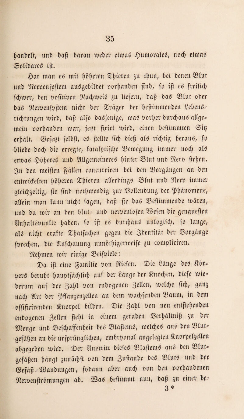 ßanbelt, unb baß barem Weber etwag ipumoraleä, noh etwa3 ©olibareg ift, £at man e3 mit fieberen gieren gu tßun, bet bene« Blut unb fernen ft; ftem audgebtlbet oorßanben ftnb, fo ift e3 freiließ ferner, ben poftttoen 9ta(ßwet3 au liefern, baß ba£ 33lut ober ba3 ^eroenfyßem nteßt ber Präger ber beftimmenben Sebene?- rießtungen wirb, baß alfo ba^fentge, m$ oorßer burcßau3 allge- mein oorßanben war, fegt ftrirt wirb, einen beftimmten ©tg erßält, ©efegt felbft, e3 [teilte fteß bieß al$ richtig ßerau^, fo bliebe boeß bte erregte, fatalgtifcße Bewegung immer noeß al$ etwa3 Jpößered unb Allgemeinere^ ßinter 33lut unb 9tero fteßen, 3n ben meißett gällen concurriren bei ben Vorgängen an ben entwicfelten ßößeren gieren allerbütgd 33lut unb 9tero immer gleichseitig, fte ftnb notßwenbig a«r Bollenbung ber ^ßättomene, allein man fann nießt fagen, baß fte ba$ 33eftimmenbe wären, unb ba wir an ben blut- unb neroenlofen Befen bie genaueften AnßaltSßunfte ßaben, fo ift es bureßau« unlogifcß, fo lange, aU nießt exalte Dßatfacßen gegen bie 3bentität ber Vorgänge fpreeßen, bie Aufhaltung unnötßigerwetfe au compliciren, •Ifteßmen mir einige Betfpiele: Da ift eine gamilie oon liefen. Die Sänge be3 ßör* per3 berußt ßauptfätßlicß auf ber Sänge ber ^noeßen, biefe wie* herum auf ber 3aßl fcon enbogenen 3eden, weleße fteß, gana naeß Art ber ^flanaenaellen an bem waeßfenben 33aum, in bem offtftetrenbett Knorpel bilben♦ Die 3aßl öon neu entßeßenben enbogenen 3etlen ßeßt in einem geraben Berßältniß a« ber ^enge unb Befcßaffenßeit bed klafternd, welche^ and ben Blut¬ gefäßen an bte urfprüngltcßen, embryonal angelegten Shtorpelaeflen abgegeben wirb. Der Austritt biefed BlaftemS aud ben Blut¬ gefäßen ßängt aunäcßft oon bem 3uftanbe bed Blut« unb ber ©efäß-Banbungen, fobann aber autß oon ben oorßanbenen ^eroenftrömungen ab, Ba3 beftimmt nun, baß au einer be- 3 *