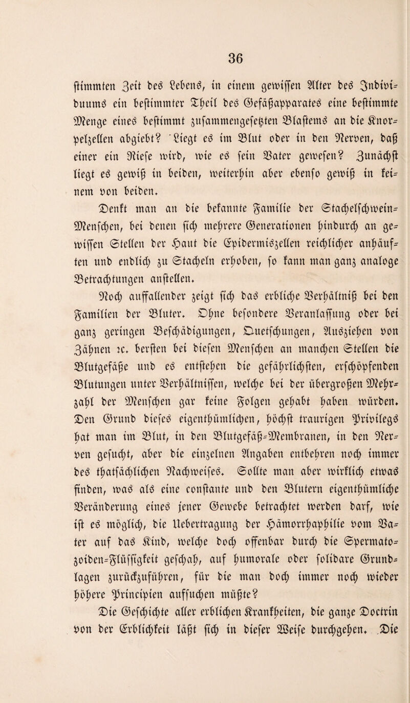 gtmmten 3eit be$ Sebent, in einem gemiffen Witter be£ 3nbü>t^ buum3 ein beftimmter Dgetl beö ©efdgaggarate$ eine begimmte Stenge etneä begimmt jufammengefegtert 33lagem$ an bie ^nör¬ gelnden abgtebt? 'Siegt e3 im Vlut ober in ben Heroen, bag einer ein bHtefe mirb, mte e$ fein SSater gemefen? 3unä<gg liegt e6 genug in beiben, mettergin aber ebenfo genug in fei^ nem oon beiben» Denft man an bie belannte gamilte ber ©tadjelfdnoein- SCftenfcgen, bei benen ff cg mehrere ©enerattonen gtnburd; an ge- nuffen ©teilen ber ipaut bie (£p{bermi^eden retcglicger angäuff ten unb enblicg $u ©tadeln erhoben, fo fann man gan$ analoge 23etrad)tungen angeden» yiod) auffadenber jetgt ffcg ba£ erbliche Vergältntg bei ben gamtlien ber 33tuter> Dgne befonbere Veranlagung ober bei ganj geringen 33ef<gäbigungen, Duetfcgungen, lu^iegen oon 3ägnett :c» bergen bei biefen V?enfcgen an mancgen ©teilen bie Vlutgefäge unb e$ entgegen bie gefägrlicggen, erfcgögfenben Blutungen unter Vergältniffen, rnelcge bei ber tibergrogen sDlegr- jagl ber üDtafcgen gar feine golgen gegabt gaben mürben» Den ©runb biefe^ eigentgümlicgen, gocgft traurigen $rioileg£ gat man im Vlut, in ben Vlutgefäg^embranen, in ben 9?er^ oen gefucgt, aber bie einzelnen Angaben entbegren nod> immer be3 tgatfäcgltcgen 9?acg weifet ©odte man aber nurflieg etwag gnben, n>a$ al$ eine congante unb ben Vlutern etgentgümlicge Veränberung etne$ jener ©ernebe betrautet merben barf, nue ig eS mogltcg, bie Uebertragung ber £ämorrgaggilte oom Va^ ter auf ba3 tinb, melcge bod) offenbar burcg bie ©germato^ $oiben=glüfffgfeit gefcgag, auf gumorale ober folibare ©runb- lagen ^urüd^ufügren, für bie man bocg immer no<g nueber gögere ^rincigien auffu(gen mügte? Die ©efcgtcgte ader erblichen tranfgeiten, bie gan^e Doetrtn non ber ©rbltd;feit lägt fug tu biefer 2Beife burcggegen» Die