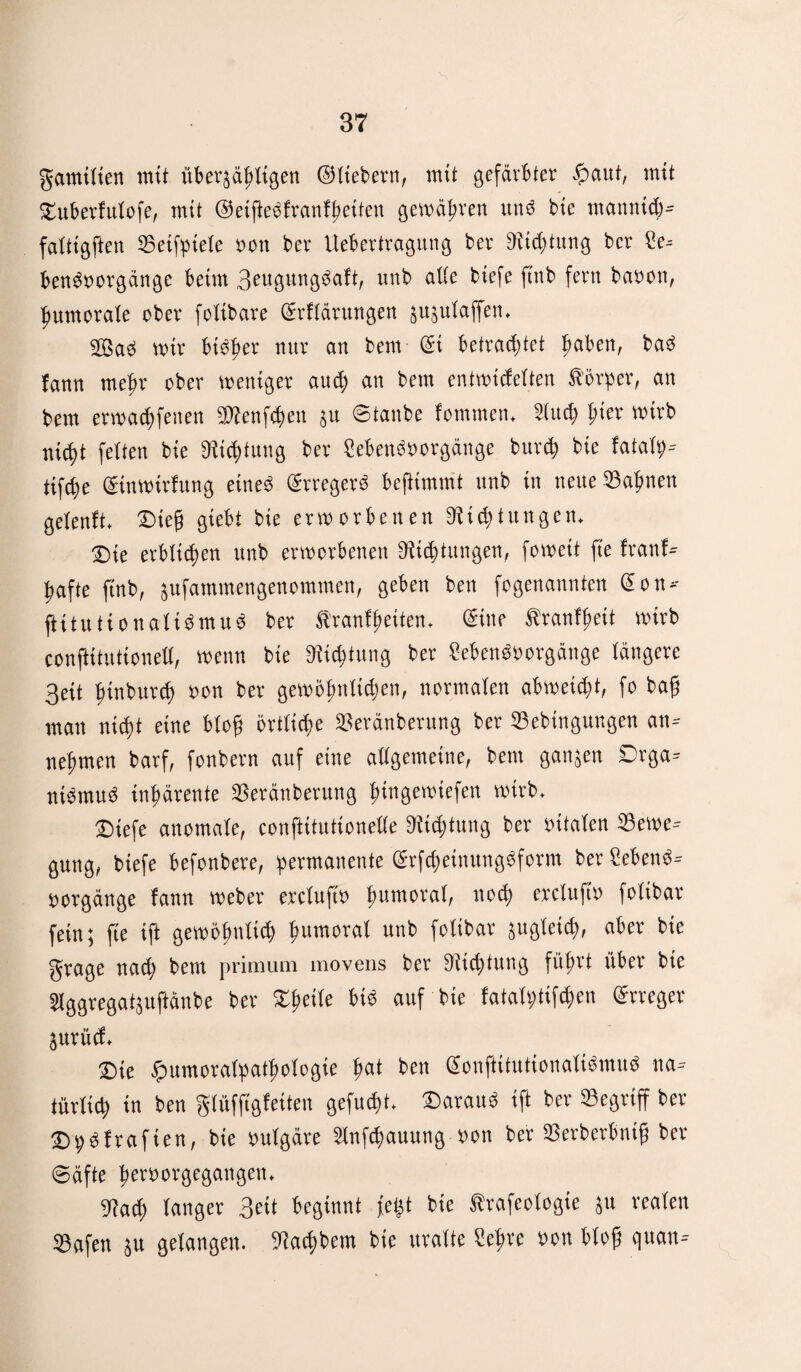 gantilien mit überfälligen ©Itebern, mit gefärbter äpaut, mit Duberfulofe, mit ©eijledfranfßetten gewähren unö bte ntannid)- faltigften Betfptele »on ber Uebertragung ber 9tid)titng bcr ?e- bendoorgänge beim 3eugitngdaft, unb alle biefe ftnb fern ba»ott, fmmorale ober folibare Srflärungen jufulaffett. 2ßad mir btdfter nur an bem @i betrautet ßaben, bad lann meßr ober weniger aitcf) an bem entwicfelten Körper, an bem erwadtfenen iWenfdten 51t ©tattbe fomnten. Sind? pier wirb nicfjt feiten bie «Richtung ber Cebettdüorgänge burcß bie fatalp-- tifc^e ©nwtrfung eined erregerd beßimmt unb in nette Sahnen gelenft. Dieß giebt bie erworbenen 3ltcßtungen. Die erblichen unb erworbenen 3tid)tmtgen, fowett fte (rattf- jiafte ftnb, fufatnmengenomtnen, geben bett fogenatititen eott- fHtutiottalidmud ber Kranfßeiten. eine Kranfßett wirb confiitutionell, wenn bie SRidjtung ber Cebendoorgänge längere 3ett fftnbutd) »on ber gewöfmltdten, normalen abweicßt, fo baß man nidjt eine bloß örtliche Beränberung ber Bebinguttgett an- neftmen barf, fonbern auf eine allgemeine, bettt gattfett £>rga- nidmud inhärente Beränberung ßingeroiefen wirb. Dtefe anomale, confiitutionelle 3itd)tung ber »ttalen Bewe¬ gung, biefe befonbere, permanente (Stfcßetnungdform ber Sehend- oorgänge fann Weber ercluft» ßumoral, ttocß ercluft» folibar fein; fte iß gewöfmlicß humoral unb folibar jttgleidt, aber bte grage nacß betn primum tnovens ber 9iid)tutig führt über bie Slggregatjuftänbe ber Dßeile bis auf bie fatalptifdfen Erreger jurüd. Die £uinora(patf)ologte fiat ben (Sonftitutionalidmud na¬ türlich in bett glüffigfetten gefucßt. Darattd ift ber Begriff ber Dpdlrafien, bte »ulgäre Slnfcßauung »on ber Berberbntß ber @äfte ^eröovgegangen* gjad) langer 3eit beginnt feist bte Krafeologie ju realen Bafen ju gelangen. 9?acßbem bte uralte Seßre »ott bloß qttan--