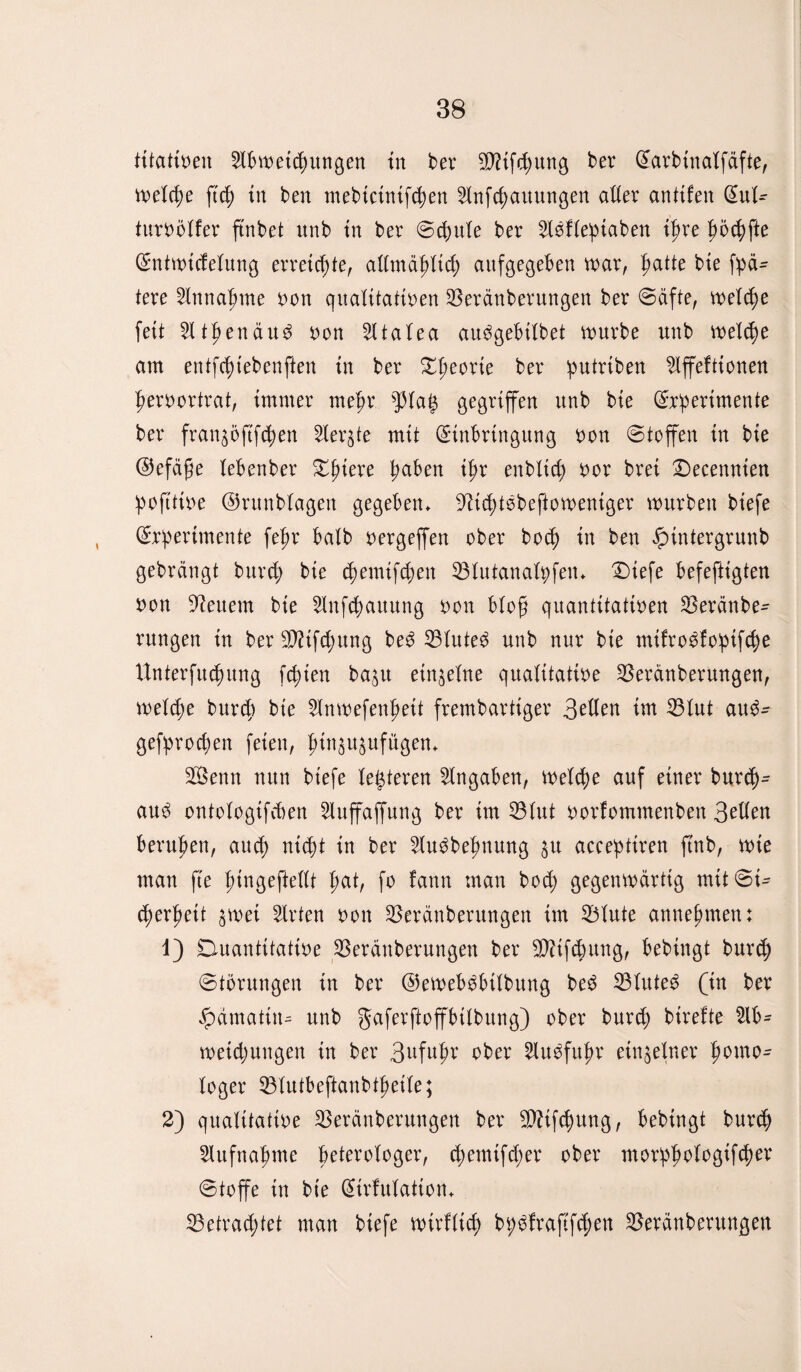 titativen Abweisungen in ber SifSung ber Earbtnalfäfte, weld;e ftd; in ben mebtctnifSen AnfSauungen aller anltfen Eul^ turvölfer ffnbet unb in ber ©d>ute ber Aöflepiaben ipre pi>Sffe Sntwtdelung erretSie, allmäpltS aufgegeben war, patte bie fpä- tere Annahme von qualitativen SBeränberungen ber Säfte, welSe feit Atpen äu$ von Atalea au^gebilbet würbe unb welSe am entfSiebenften in ber £peorie ber putriben Affeftionen pervortrat, immer mepr pap gegriffen unb bie Experimente ber fran$öftfSen Aer$te mit Einbringung von Stoffen in bie EJefäfje lebenber £ptere paben ipr enbtict^ vor brei ©ecennien !poftttve ©runblagen gegeben* 9ttd;t6befiowentger würben biefe Experimente fepr halb vergeffen ober boS in ben £tntergrunb gebrängt burS bie dwmtfSen 33lutanalpfen* £)iefe befeftigten von feuern bie AnfSauung von bloß quantitativen S3eränbe- rungen in ber 2D?tfc^ung be3 33lute$ unb nur bie mifro^foptfSe UnterfuSung fSien ba^u einzelne qualitative 33eränberungen, weldje burd) bie Anwefenpett frembartiger 3ßUen im 33lut au$- gefproSen feien, pin^ujufügen* Senn nun biefe letzteren Angaben, weldw auf einer burS- au$ ontologtfcben Auffaffung ber im 23lut vorfommenben 3et(en berupen, auS nt St in ber Au^bepnung $u acceptiren ftnb, wie man fte ptngefteilt pat, fo iann man bod; gegenwärtig mttSi- Serpett $wet Arten von SBeränberungen im 33lute annepment 1) Duantttattve 33eränberungen ber StfSung, bebingt burS Storungen in ber ©ewebgbtlbung be£ 23lute$ (in ber #ämatin- unb gaferftoffbtlbung) ober burS birefte Ab¬ weidjungen tn ber 3ufupr aber Au^fupr einzelner pomo- (oger 33lutbeftanbtpetle; 2) qualitative 33eränberungen ber SifSung, bebingt burS Aufnapme peterotoger, S^nifd;er ober morppologifS^4 Stoffe tn bie Etrfulatton* 33etrad;tet man biefe wirflid; bpgfraftfSett 33eränberungen