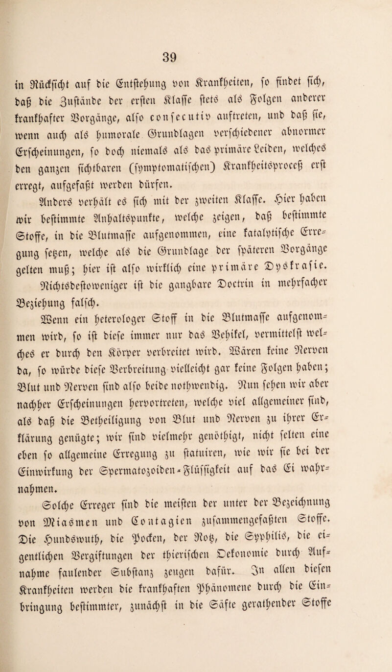 in Vücfftdff auf tue Entftegung uon tranfgeiten, fo ftnbet ftcg, bag bie 3uftünbe ber erften Piaffe ftetö at$ Sntgeu cmberer fr auf Hafter Vorgänge, alfo confecutiu auftreten, unb ba@ fte, wenn aud) at3 gitmorate ©runbtagen oerfdffebener abnormer Erfcgeinungen, fo bocg niemate aU baö primäre Reiben, wetcged ben ganzen ftcgtbarert (fpmptomatifcgen) ^ranfgeitPproceg erg erregt, aufgefagt werben bürfen* 2lnber3 oergätt eP ftcg mit ber ^weiten fttaffe* £ier gaben Wir beftünmte 2ingattöpunfte, welche geigen, bag beftimmte ©toffe, in bie Vlutmaffe aufgenommen, eine fatatptifcge Erre¬ gung fegen, weldje af$ bie ©runbtage ber fpäteren Vorgänge gelten mug; gier ift alfo wirftid) eine primäre £)p$frafie* 9tid)t$beftoweniger ift bie gangbare £)octrin in megrfacger Sßegie^ung fatfcg* Söenn ein geterotoger Stoff in bie Vtutmaffe aufgenom¬ men wirb, fo ift biefe immer nur baP Vegifet, vermittelet Wet¬ tges er burcg ben Körper verbreitet wirb* SVären feine Heroen ba, fo würbe biefe Verbreitung vieüeid;t gar feine gotgen gaben; Vtut unb Heroen ftnb affo beibe notgwenbig* 9hm fegen wir aber nacgger Erfcgeinungen gervortreten, wefd)e viel allgemeiner ftnb, aüS bag bie Vetgeitigung oon Vtut unb Heroen au igrer Er- ffärung genügte; wir ftnb oiefmegr genötgtgt, nicgt fetten eine eben fo attgemeine Erregung au ftatuiren, wie wir fte bei ber Einwirfung ber Spermatoaoiben*gtü|ftgfett auf baP Ei wagr- nagmen* Sotcge Erreger ftnb bie meiften ber unter ber Veaetcgnung von VHaomen unb Eontagien aufammenöefagten Stoffe* £>ie £unb$wutg, bie ^ocfen, ber Wo$, bte Sppgiti^ bie ei- gentticgen Vergiftungen ber tgierifcben Defonomie burcg 2tuf- nagme fautenber Subftana aeu3en bafür* 3n dlten liefen ^ranfgetten werben bie franfgaften ^pgänomene burcg bie Ein¬ bringung beftimmter, aunäcgft in bie Säfte geratgenber Stoffe