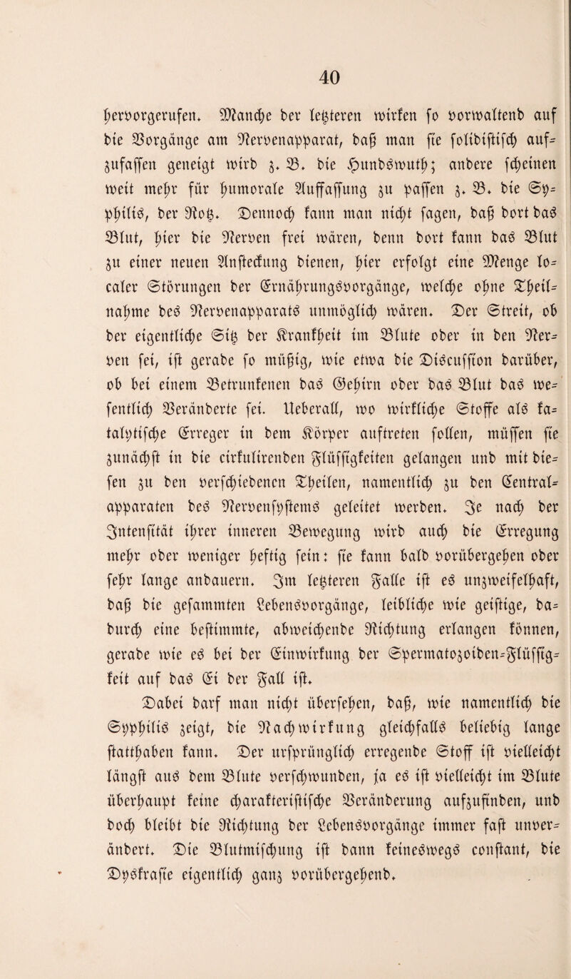 heroorgerufett* Manche bei* letzteren mtrfen fo oormaltenb auf bte Vorgänge am 9?eroenapparat, bag man fte foltbiftifd) auf- pfaffen geneigt mtrb s* 33* bte JputtbSmuth; anbere fchetnen wett mefir für fmmorate 3Iuffaffung p 'paffen 3* 33* bte Sp= PhtltS, ber 9^og* Dennoch fann man nicht fagen, bafj bort ba$ 33lut, l)kx bte fernen frei mären, benn bort lann ba3 33lut p einer neuen 3tnfted;ung bienen, fiter erfolgt eine 3J?enge lo^ caier «Störungen ber (SrnäfirungSoorgänge, melche ofme XfoiU nähme beö üfteröenapparatä unmöglich mären* Der Streit, ob ber eigentliche Stg ber ^ranfheü im 33lute ober in ben Her¬ oen fei, ift gerabe fo mügtg, mie etma bie Dtöcuffton barüber, ob bet einem 33etrunfenen ba$ @efnrn ober ba3 33lut ba$ me- fentltch 33eränberte fei. Ueberall, mo mirflicfje Stoffe al$ fa= talptifcfie Erreger in bem Körper auftreten feilen, muffen fte pnäcpft in bte cirfulirenben glüfftgfetten gelangen unb mit bie^ fen p ben oerfcpiebencn Dpeilen, namentlich p ben (Sentral- apparaten beö üfteröenfpftemä geleitet merben* flach ber Sntenfität ihrer inneren 33emegung mtrb auch bte Erregung mepr ober meniger heftig fern: fte fann halb oorübergehen ober fehr lange anbauern* 3m legieren gcdfc ift e3 un^metfelhaft, bag bie gefammten £ebenöoorgänge, leibliche mie geiftige, ba= burd) eine befttmmte, abmeicpenbe Dichtung erlangen fönnen, gerabe mie e3 bet ber Stnmtrfung ber Spermatopiben--glüfftg^ fett auf ba3 (St ber galt tft* Dabet barf man nicht überfehen, bag, mie namentlich bte Spphilt^ geigt, bte 9?ad) mtrfttng gleichfalls beliebig lange ftatthaben fann* Der urfprüttgltch erregenbe Stoff ift oielletdit längft aus bem 33lute oerfchmunben, fa eS tft otelleicht im 33lute überhaupt feine charaftertfttfcpe 33eränberung aufpftnben, unb hoch bleibt bte Dichtung ber SebenSoorgänge immer faft unoer^ änbert* Die 33lutmifchung ift bann fettteömegS conftant, bte Dpöfrafte eigentlich gan$ oorübergehenb*