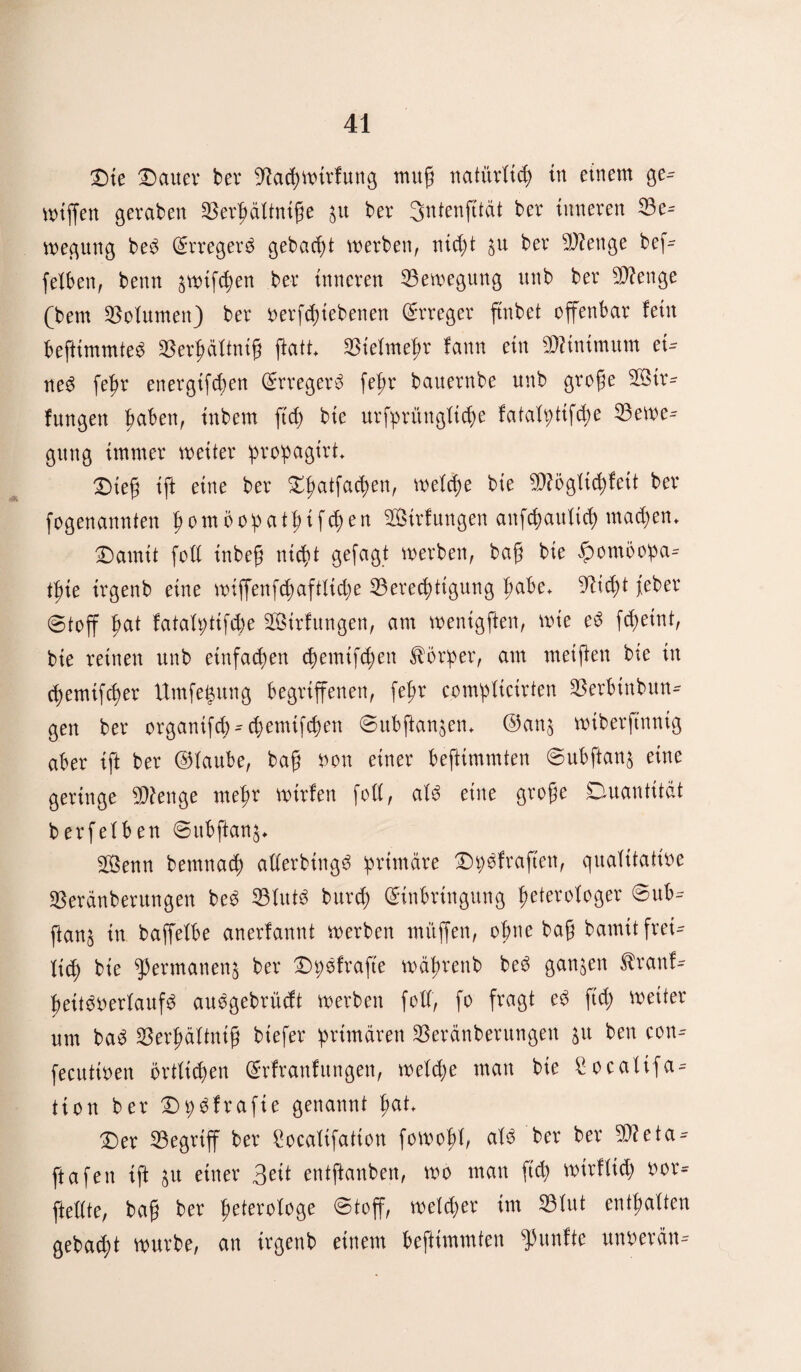 Die Dauer bev Bacgwtrfung mug natürlich in einem ge- wiffen geraben Bergdftnige 51t ber Sntenfttät ber inneren Be¬ wegung bed Erregerd gebaut werben, nicht $u ber Bienge bef- felben, beim ^wtfehen ber inneren Bewegung unb ber B?enge (bem Volumen) ber verriebenen Erreger ftnbet offenbar fein beftimmted Bergdftnig ftatt Biefmegr fann ein Minimum ei¬ nes fegr energifeben Erregerd fepr bauernbe unb groge B$tr- fungen gaben, inbern ft cf) bie urfprüngfiege fatafptifche Bewe¬ gung immer weiter progagirt* Dieg ift eine ber Dgatfacgen, welche bie B?ögfid)feit ber fogenannten gomöobatgifegen Sirfungen anfegaufieg mad)em Damit foff inbeg nicf)t gefagt werben, bag bie £omöopa- tgte irgenb eine wiffenfegaftfidje Berechtigung gäbe, Biegt feber ©toff |>at fatafyttfcge Sirfitngen, am wenigften, wie ed f<getnt, bie reinen unb einfachen egemtggen Körper, am meigen bie in egemtfeger Umfegung begriffenen, fegr eomgftcirten Berbtnbun- gen ber organifeg-egemifegen ©ubgan^em @an$ wiberftnnig aber ift ber ©taube, bag von einer befttmmten ©ubftan$ eine geringe Beenge megr rntrfen foff, afd eine groge Quantität berfefben ©ubftan^ BSenn betnnaeg afferbingd grimäre Dgdfraften, qualitative Berdnberungen bed Bftttö bureg Einbringung geterofoger ©ub- ftan§ in baffefbe anerfannt werben muffen, ohne bag bamit frei¬ lich bie permanens ber Dgdfrafte wdgrenb bed ganzen $ranf- geitdverfaufd auegebrüeft werben foff, fo fragt ed ft cg weiter um bad Bergdftnig btefer primären Berdnberungen ju ben con- fecultven örtlichen Erfranfungen, welche man bie Socalifa- tion ber Dgdfrafte genannt gat Der Begriff ber £ocafifatton fowogf, als ber ber B?eta¬ ff afen ift ^u einer 3eit entftanben, wo man fid) wirffich vor- fteffte, bag ber geterofoge ©toff, wefd)er im Bfut entgalten gebad;t würbe, an irgenb einem beftimmten fünfte unverdn-