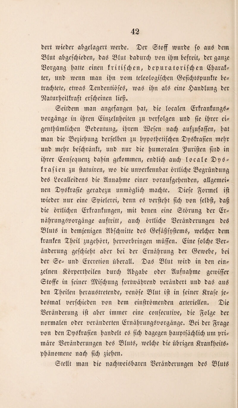 bert lieber abgelagert werbe, Der «Stoff würbe fo auö bem 33 lut abgefchieben, baö lötut baburch bon ihm befreit, ber gange Vorgang t;atte einen frttifchen, bepuratortfchen ß|>ara!- ter, unb wenn man ifm bom teleologifchen ©eftchtöpunfte be¬ trachtete, etwaö Denbenttöfeö, waö ifm alö eine #anblung ber 9?aturhettfraft erfreuten lieg* Settbem man angefangen tmt, bie localen (Srfranfungö* botgänge in ipren (Sinzelnljeitett zu berfolgen unb fte ihrer ei¬ gentümlichen 33ebeutung, ihrem äßefen nach aufjufaffen, hat man bie Beziehung berfetben zu h^pothetifc^en Dpsfraften mehr unb mehr befchränft, unb nur bie humoralen fünften ftnb in ihrer (Sonfequenz bahtn gefommen, enblich auch locale Dp3- frafien zu ftatutren, wo bie unberfennbar örtliche 33egrünbung beö ßocalletbenö bie Sinnahme einer boraufgehenben, allgemei¬ nen Dpöfrafte gerabezu unmöglich machte. Dtefe gormel tji Wteber nur eine Spielerei, benn eö berfteht ftch bon felbft, bag bie örtlichen (Srfranfungen, mit benen eine Störung ber (£r- nährungöborgänge auftritt, auch örtliche SBerättberungen beö 33lutö in bemfentgen Slbfchnitte beö ©efägfpftemö, welcher bem franfen Z\)äl gugehört, herborbrtngen tnüffen. (Sine folche 33er- änberung gesteht aber bet ber Ernährung ber (Gewebe, bet ber Se^ unb (Srcretton überall. Daö 35lut wirb in ben ein¬ zelnen ^örpertheilen burcf) Abgabe ober Aufnahme gewiffer Stoffe in feiner Stiftung fortwdhrenb beränbert unb baö auö ben feilen h^rauötretenbe, benöfe 35lut ift in feiner $rafe fc= beömal berfchteben bon bem einftrömenben arteriellen. Die 33eränberung ift aber immer eine confecuttbe, bie golge ber normalen ober berdnberten (Srnährungöborgänge. 33et ber grage bon ben Dpöfraften hanbelt eö ftch dagegen fwuptfüblich um prt^ mdre 33eränberungen beö 33lutö, welche bie übrigen $ranfheitö^ Phänomene nach W &wheu* Stellt man bie nachweisbaren 33eränberungen beö 33lut6