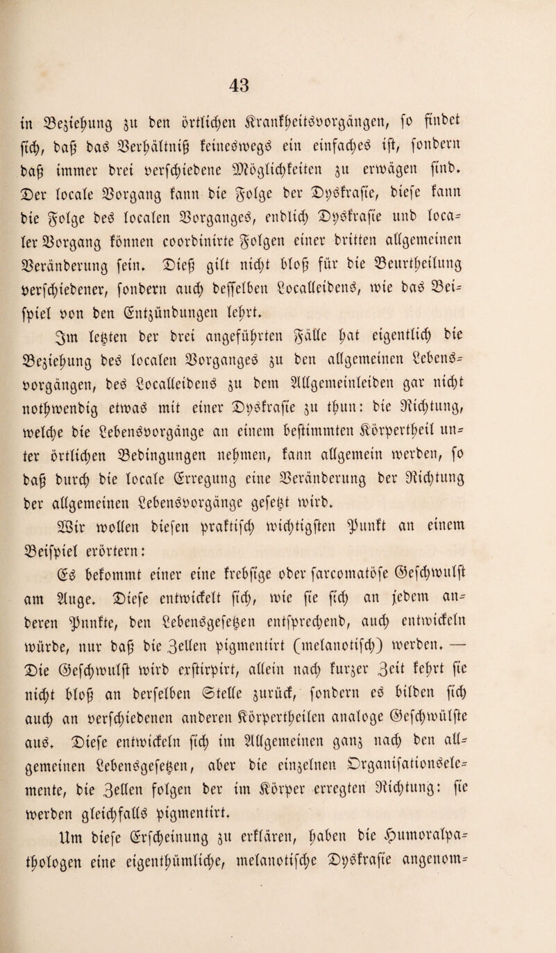 in BettunB $u ben örtltten ^ranfheitöoorgängen, fo ftnbet ftt, bah baö Berhältnth feüteäwegä ein etnfac^e^ tft, fonbent bah immer brei oerfttebene 3D?dgtic^feiten ju erwägen ftnb«. Der locale Vorgang fann bie golge ber DpSfrafte, btefe fann bte golge be^S localen Borgangeö, enbXicf) D^frafte unb loca^ ler Vorgang fönnen coorbinirte golgen einer brüten allgemeinen Beränberung fein* Diefj gilt nid;t btog für bie Beurteilung Oerftübener, fonbern aut beffeXben Socalletbenö, wie baö Beü fpiel oon ben (gnt§ünbungen Xe^rt. 3m legten ber brei angeführten gälte ha* eigentlich bie Bettung beö localen Borgangeö ju ben allgemeinen £ebenö~ oorgängen, beö £ocalletbenö $u bem Allgentetnletben gar n\d)t nothwenbig etwaö mit einer DpSfrafte ju tbun: bie Dichtung, welche bie Sebenöuorgänge an einem beftimmten fö'öriperthetl un¬ ter örtlichen Bebingungen nehmen, fann allgemein werben, fo bag burt bie locale Erregung eine Beränberung ber Dichtung ber allgemeinen £ebenöoorgänge gefegt wirb. 2öir wollen biefen praftift wichtigften $unft an einem Beifpiel erörtern: befommt einer eine frebftge ober farcomatöfe ©efchwulft am Auge. Diefe entwicfelt ftt, wie fie fit an febem an- bereu fünfte, ben £ebenögefegen entfprechenb, aud) entwtcfeln würbe, nur bah bte 3dlen ipigmentirt (melanottft) werben. — Die ©efchwulft wirb erfttrptrt, allein nad; furjer 3ett fehrt fie nicht bloh cm berfelben ©teile jurücf, fonbern eö btlben ftt aut cm oerfd;tebenen anberen ftörperthetlen analoge ©eftWülfte auö. Diefe entwtcfeln fit tut Allgemeinen gan$ nad) ben all¬ gemeinen £ebenögefegen, aber bie einzelnen Drganifationöele- mente, bie 3dlen folgen ber im Vorher erregten Btdüitng: fie werben glettfcülö pigmenttrt. Um btefe ©rftdnung 51t erflären, hüben bie ^umoratpa- thologen eine eigenthümltdw, melanottfte Dpöfrafte angenom-