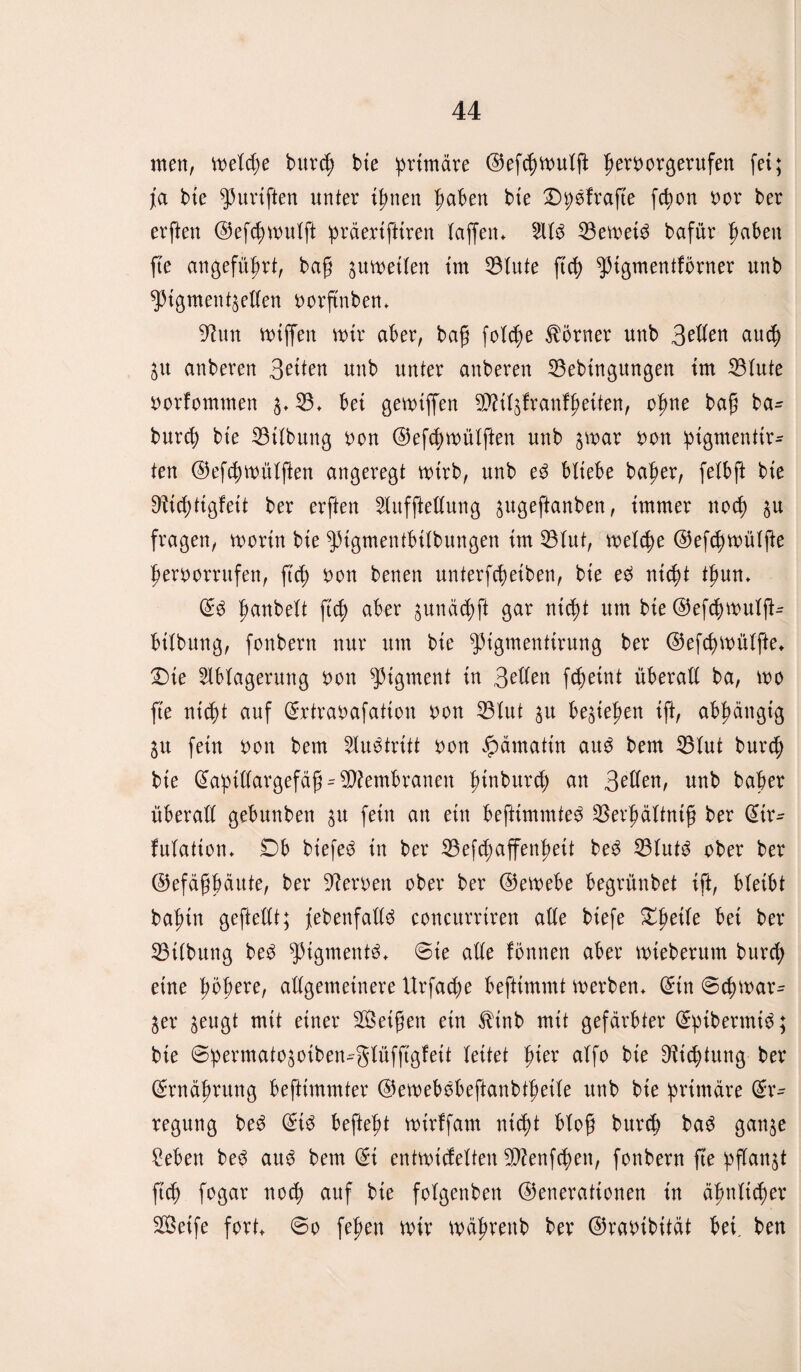 men, metcpe burcp bte primäre (Gef(pmutfi b^borgerufen fei; j[a bte purtften unter ihnen haben bte Dpefrafte fcpon nor ber erften (Gefcpmutft präerifttren taffen* 211$ 33emei$ bafür haben fte angeführt, ba£ ^umetten tm 33tute ftrf> ^tgmentförner unb ^igmentsetten norftnben* Ghm mtffen mir aber, ba§ feiere Körner unb 3riten auep ^u anberen Briten unb unter anberen 33ebtngungen tm 33tute norfommen s* 93* bet gegriffen 9D?itsfranfbeiten, opne bap ba- burep bte 33itbung non (Gefcpwütften unb smar non ptgmenttr- ten (Gefcpmütften angeregt mtrb, unb e$ btiebe baper, fetbft bte ^ieptigfeit ber erften 2tufftettung sugeftanben, immer noep su fragen, rnortn bte pigmentbitbungen tm 33tut, metepe (Gefcpmütfte pernorrufen, ft cp non benen unterfepeiben, bte e$ nttpt tpun* E$ panbett ftep aber gunäd^ft gar nid)t um bte (Gefcpmutj^ bttbung, fonbern nur um bte pigmenfirung ber (Gefcpmütfte* £)te 2tbtagerung non Pigment tu Briten fepeint überatt ba, mo fte ntept auf Ertraoafattou non 33tut su besteben ift, abhängig Su fein non bem 2lu$tritt non #ämatüt au$ bem 35tut burcp bte Eapütargefäjh Membranen pinburep an Sellen, unb baper überatt gebunbett su fein an ein befttmmte$ 3$erbättntfj ber Eir- futatton* £)b biefe$ in ber SBefcpaffenpeit be$ 33tuf$ ober ber (Gefäfjpäute, ber fernen ober ber (Gemebe begrünbet ift, bleibt bapin geftettt; febenfattö concurriren alte btefe Xfyeile bet ber 33itbung be$ ‘»pigmenti* ©te atte fonnen aber mieberum bureb eine ytyexe, attgemetnere Urfacpe befttmmt merben* Ein ©cpmar- Ser seugt mit einer Seifjen ein $inb mit gefärbter Eptbermi$; bie ©permatosoiben-gtüfftgfeit leitet pier atfo bte Dricptung ber Ernährung befttmmter (Gewebobeftanbtprite unb bte primäre Er¬ regung be$ Et$ beftept mtrffam ntept btop burcp ba$ gattse £eben be$ au$ bem Et entmiefetten Sttenfcpen, fonbern fte pftanst fiep fogar noep auf bie fotgenben (Generationen in äpnttcper Seife fort* ©o fepen mir mäprenb ber (Granibität bei. ben