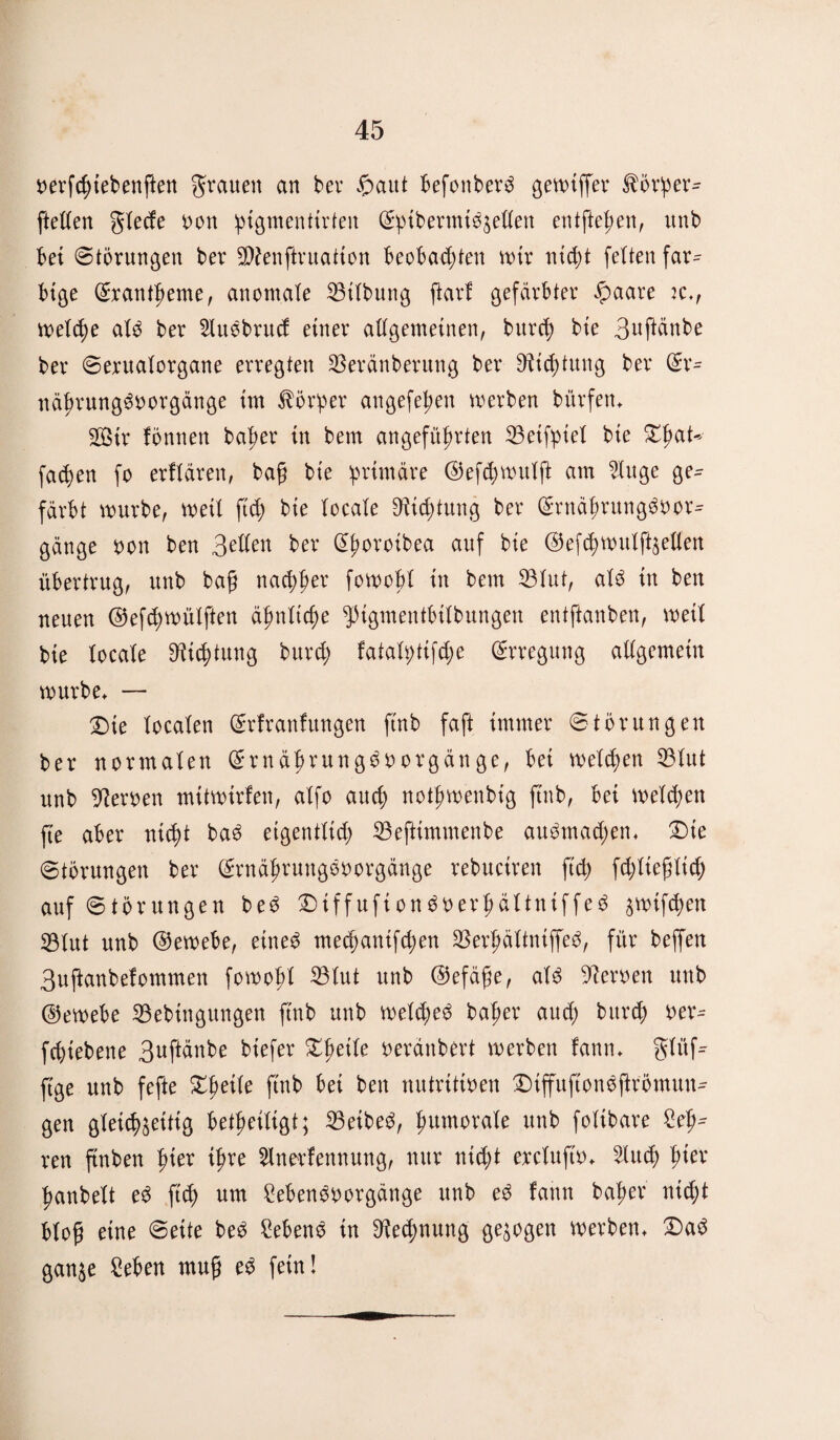 oerfchtebenften grauen an ber ©aut befonberg gewiffer $örper- ftetfen glecfe non ^tgmenttrten Spibermiöäellen entftel;en, unb bei (Störungen ber S!)?enftruation beobachten n>tr nicht feiten far^ btge Exantheme, anomale Gilbung ftarf gefärbter ©aare k., weld;e ale ber 2Iuebrucf einer allgemeinen, burch bie 3nftänbe ber Serualorgane erregten $eränberung ber 9^i<4)tung ber (£r- nährungöoorgänge im Vorher angefehen werben bürfen* Sir fönnen baher in bem angeführten 23etfpiel bie ZfyaU fachen fo erflären, bafj bie primäre ©efthwulft am 2Utge ge¬ färbt würbe, wett ftch bie locale Dichtung ber Srnährungöbor- gänge non ben Bellen ber djwroibea auf bie ©efchwulfeellen übertrug, unb bafj nachher fowobl in bem 23Iut, alö in ben neuen @efd)wülften ähnliche ^igmentbilbungen entftanben, weil bie locale Dichtung burd; fatalptifd;e Erregung allgemein würbe* — £)ie localen Srfranfitngen ftnb faft immer Störungen ber normalen Srnährungöborgänge, bei welchen 53Iut unb fernen mitwirfen, alfo aud; nothwenbig ftnb, bei weld;en fte aber nich* baö eigentlid; 23eftimmenbe auömad;en* £)te Störungen ber Srnäfwungönorgänge rebuciren ftch fddieflid; auf Störungen beö Diffufton^nerhältniffeö ^btf<hen 33Iut unb @ewebe, eines med)antfd;en SBerhältntffeö, für beffen Buftanbelommen fowofd ^3tut unb ®efäfje, aU fernen unb ©ewebe 23ebingungen ftnb unb welches baher aud; bttrch ber- fd)iebene Buftänbe biefer Xfyeik beränbert werben fann* glü© ftge unb fefte Zweite ftnb bei ben nutritiven Diffuftonöftrömun- gen gleichzeitig betheiligt; 23eibeö, humorale unb folibare £eh^ reu ftnben hter ihre 2lnerfennung, nur ntd;t ercluftb* 2Iuch h^ev hanbelt eö ftch um Sebenöborgänge unb eö fann baher ntdjt bto© eine Seite beö Sebenö in D^edjnung gezogen werben* £>aö ganze Sehen muff eö fein!