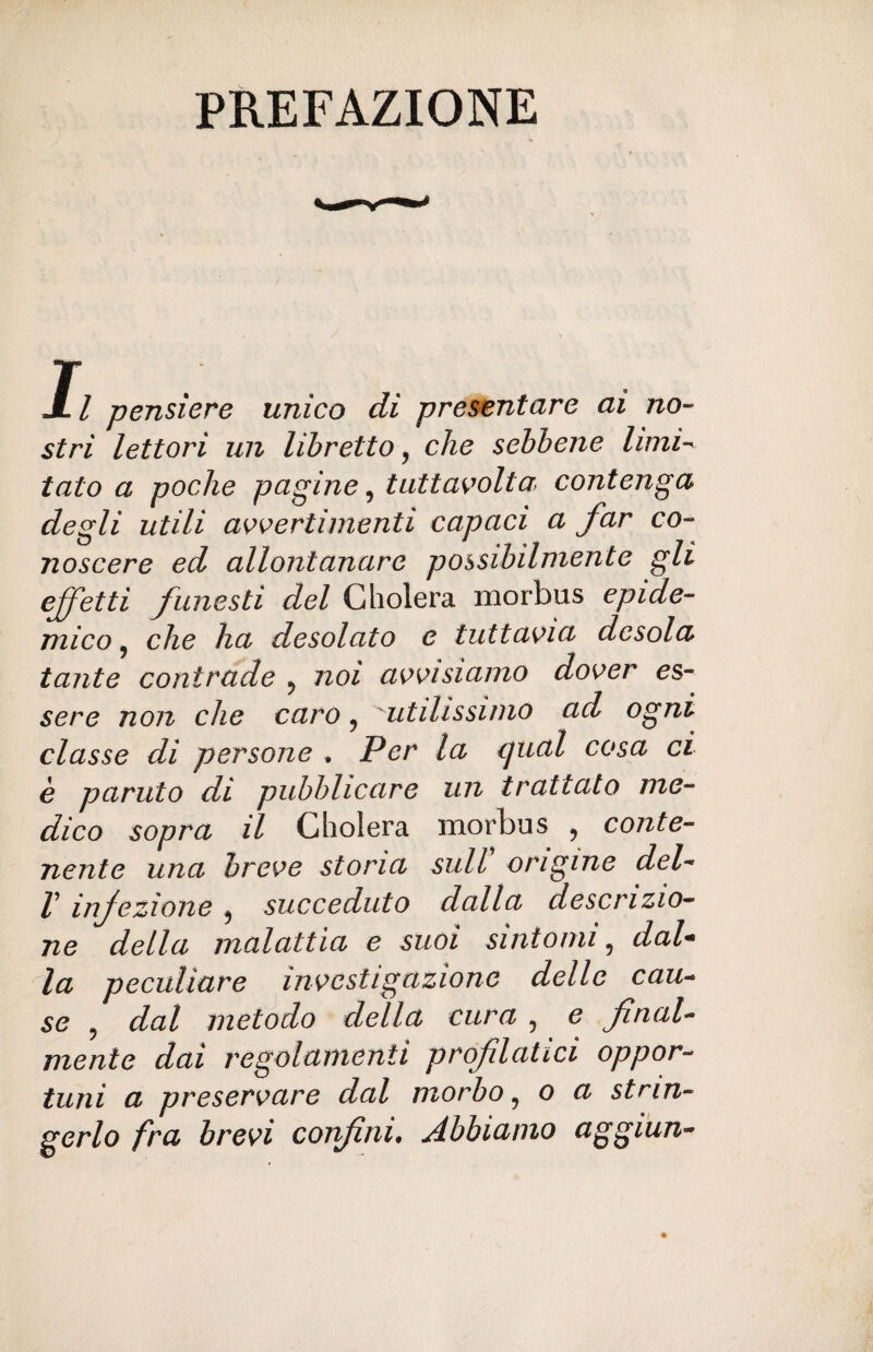 PREFAZIONE Il pensiere unico di presentare ai no¬ stri lettori un libretto, che sebbene limi¬ tato a poche pagine, tuttavolta contenga degli utili avvertimenti capaci a far co¬ noscere ed allontanare possibilmente gli effetti funesti del Cholera morbus epide¬ mico, che ha desolato e tuttavia desola tante contrade ? noi avvisiamo dover es¬ sere non che caro ? utilissimo ad ogni classe di persone . Per la ipial cosa ci è partito di pubblicare un trattato me¬ dico sopra il Cholera morbus , conte¬ nente una breve stona sull origine del- f infezione ? succeduto dalla descrizio¬ ne della malattia e suoi sintomi ? dal- la peculiare investigazione delle cau¬ se ? dal metodo della cura , e final¬ mente dai regolamenti profilatici oppor¬ tuni a preservare dal morbo, o a strin¬ gerlo fra brevi confini• Abbiamo aggiun-