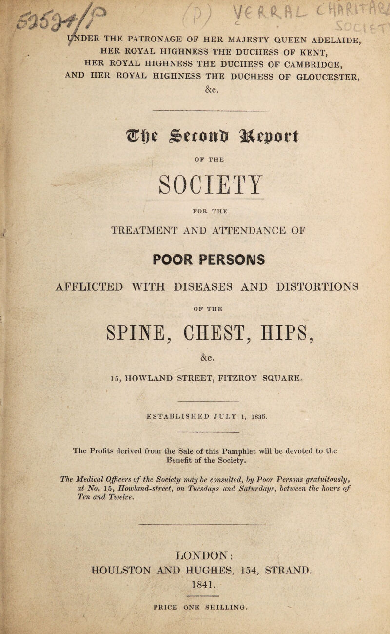 n VC R ft.ft L. t W> r fDER THE PATRONAGE OF HER MAJESTY QUEEN ADELAIDE, HER ROYAL HIGHNESS THE DUCHESS OF KENT, HER ROYAL HIGHNESS THE DUCHESS OF CAMBRIDGE, AND HER ROYAL HIGHNESS THE DUCHESS OF GLOUCESTER, &c. geconft Report OF THE SOCIETY FOR THE TREATMENT AND ATTENDANCE OF POOR PERSONS AFFLICTED WITH DISEASES AND DISTORTIONS OF THE SPINE, CHEST, HIPS, &c. 15, HOWLAND STREET, FITZROY SQUARE. ESTABLISHED JULY 1, 1836. The Profits derived from the Sale of this Pamphlet will be devoted to the Benefit of the Society. The Medical Officers of the Society may he consulted, by Poor Persons gratuitously, at No. 15, Hoivland-street, on Tuesdays and Saturdays, between the hours of Ten and Twelve. LONDON: HOULSTON AND HUGHES, 154, STRAND. 1841. PRICE ONE SHILLING.