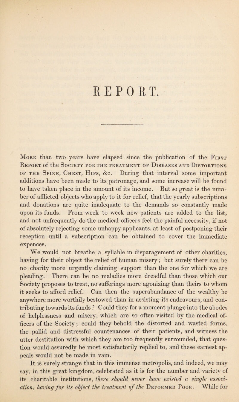 More than two years have elapsed since the publication of the First Report of the Society for the treatment of Diseases and Distortions of the Spine, Chest, Hips, &c. During that interval some important additions have been made to its patronage, and some increase will be found to have taken place in the amount of its income. But so great is the num¬ ber of afflicted objects who apply to it for relief, that the yearly subscriptions and donations are quite inadequate to the demands so constantly made upon its funds. From week to week new patients are added to the list, and not unfrequently do the medical officers feel the painful necessity, if not of absolutely rejecting some unhappy applicants, at least of postponing their reception until a subscription can be obtained to cover the immediate expences. We would not breathe a syllable in disparagement of other charities, having for their object the relief of human misery ; but surely there can be no charity more urgently claiming support than the one for which we are pleading. There can be no maladies more dreadful than those which our Society proposes to treat, no sufferings more agonizing than theirs to whom it seeks to afford relief. Can then the superabundance of the wealthy be anywhere more worthily bestowed than in assisting its endeavours, and con¬ tributing towards its funds ? Could they for a moment plunge into the abodes of helplessness and misery, which are so often visited by the medical of¬ ficers of the Society; could they behold the distorted and wasted forms, the pallid and distressful countenances of their patients, and witness the utter destitution with which they are too frequently surrounded, that ques¬ tion would assuredly be most satisfactorily replied to, and these earnest ap¬ peals would not be made in vain. It is surely strange that in this immense metropolis, and indeed, we may say, in this great kingdom, celebrated as it is for the number and variety of its charitable institutions, there should never have existed a single associ¬ ation, having for its object the treatment of the Deformed Poor. While for