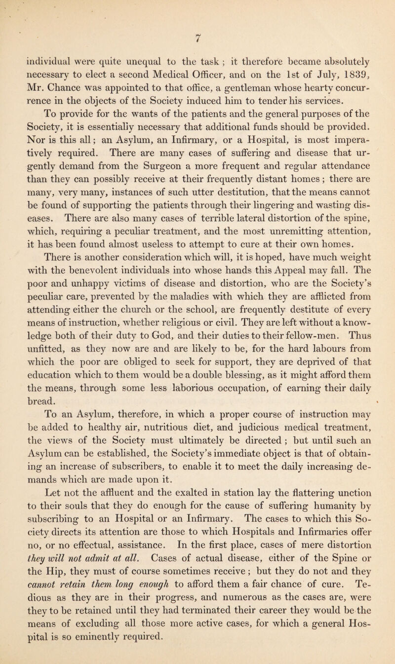 individual were quite unequal to the task ; it therefore became absolutely necessary to elect a second Medical Officer, and on the 1st of July, 1839, Mr. Chance was appointed to that office, a gentleman whose hearty concur¬ rence in the objects of the Society induced him to tender his services. To provide for the wants of the patients and the general purposes of the Society, it is essentially necessary that additional funds should be provided. Nor is this all; an Asylum, an Infirmary, or a Hospital, is most impera¬ tively required. There are many cases of suffering and disease that ur¬ gently demand from the Surgeon a more frequent and regular attendance than they can possibly receive at their frequently distant homes; there are many, very many, instances of such utter destitution, that the means cannot be found of supporting the patients through their lingering and wasting dis¬ eases. There are also many cases of terrible lateral distortion of the spine, which, requiring a peculiar treatment, and the most unremitting attention, it has been found almost useless to attempt to cure at their own homes. There is another consideration which will, it is hoped, have much weight with the benevolent individuals into whose hands this Appeal may fall. The poor and unhappy victims of disease and distortion, who are the Society’s peculiar care, prevented by the maladies with which they are afflicted from attending either the church or the school, are frequently destitute of every means of instruction, whether religious or civil. They are left without a know¬ ledge both of their duty to God, and their duties to their fellow-men. Thus unfitted, as they now are and are likely to be, for the hard labours from which the poor are obliged to seek for support, they are deprived of that education which to them would be a double blessing, as it might afford them the means, through some less laborious occupation, of earning their daily bread. To an Asylum, therefore, in which a proper course of instruction may be added to healthy air, nutritious diet, and judicious medical treatment, the views of the Society must ultimately be directed ; but until such an Asylum can be established, the Society’s immediate object is that of obtain¬ ing an increase of subscribers, to enable it to meet the daily increasing de¬ mands which are made upon it. Let not the affluent and the exalted in station lay the flattering unction to their souls that they do enough for the cause of suffering humanity by subscribing to an Hospital or an Infirmary. The cases to which this So¬ ciety directs its attention are those to which Hospitals and Infirmaries offer no, or no effectual, assistance. In the first place, cases of mere distortion they will not admit at all. Cases of actual disease, either of the Spine or the Hip, they must of course sometimes receive ; but they do not and they cannot retain them long enough to afford them a fair chance of cure. Te¬ dious as they are in their progress, and numerous as the cases are, were they to be retained until they had terminated their career they would be the means of excluding all those more active cases, for which a general Hos¬ pital is so eminently required.