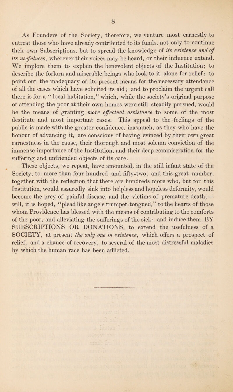 As Founders of the Society, therefore, we venture most earnestly to entreat those who have already contributed to its funds, not only to continue their own Subscriptions, but to spread the knowledge of its existence and of its usefulness, wherever their voices may he heard, or their influence extend. We implore them to explain the benevolent objects of the Institution; to describe the forlorn and miserable beings who look to it alone for relief; to point out the inadequacy of its present means for the necessary attendance of all the cases which have solicited its aid ; and to proclaim the urgent call there is for a “ local habitation,” which, while the society’s original purpose of attending the poor at their own homes were still steadily pursued, would be the means of granting more effectual assistance to some of the most destitute and most important cases. This appeal to the feelings of the public is made with the greater confidence, inasmuch, as they who have the honour of advancing it, are conscious of having evinced by their own great earnestness in the cause, their thorough and most solemn conviction of the immense importance of the Institution, and their deep commiseration for the suffering and unfriended objects of its care. These objects, we repeat, have amounted, in the still infant state of the Society, to more than four hundred and fifty-two, and this great number, together with the reflection that there are hundreds more who, hut for this Institution, would assuredly sink into helpless and hopeless deformity, would become the prey of painful disease, and the victims of premature death,— will, it is hoped, “plead like angels trumpet-tongued,” to the hearts of those whom Providence has blessed with the means of contributing to the comforts of the poor, and alleviating the sufferings of the sick; and induce them, BY SUBSCRIPTIONS OR DONATIONS, to extend the usefulness of a SOCIETY, at present the only one in existence, which offers a prospect of relief, and a chance of recovery, to several of the most distressful maladies by which the human race has been afflicted.