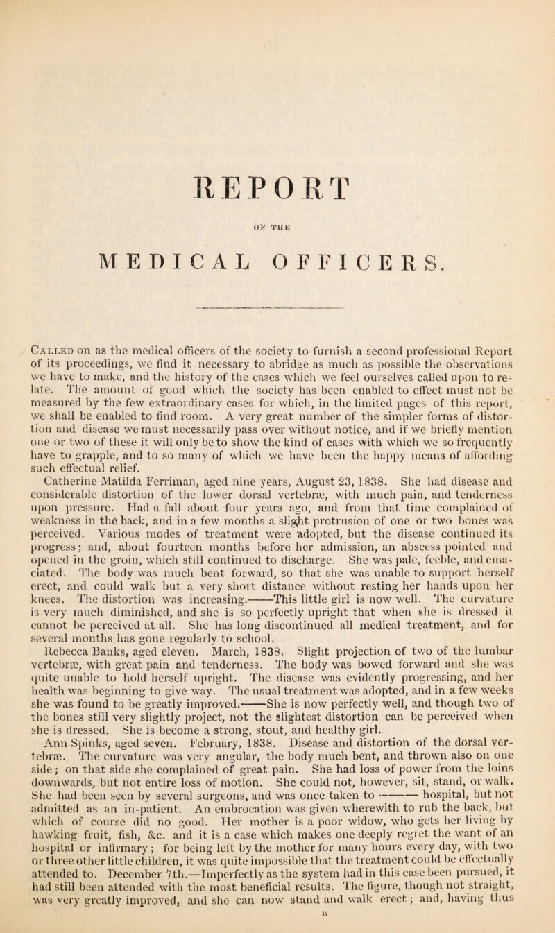 OF THE MEDICAL OFFICERS. Called on as the medical officers of the society to furnish a second professional Report of its proceedings, we find it necessary to abridge as much as possible the observations we have to make, and the history of the cases which we feel ourselves called upon to re¬ late. The amount of good which the society has been enabled to effect must not be measured by the few extraordinary cases for which, in the limited pages of this report, we shall be enabled to find room. A very great number of the simpler forms of distor¬ tion and disease we must necessarily pass over without notice, and if we briefly mention one or two of these it will only be to show the kind of cases with which we so frequently have to grapple, and to so many of which we have been the happy means of affording such effectual relief. Catherine Matilda Ferriman, aged nine years, August 23, 1838. She had disease and considerable distortion of the lower dorsal vertebrae, with much pain, and tenderness upon pressure. Had a fall about four years ago, and from that time complained of weakness in the back, and in a few months a slight protrusion of one or two bones was perceived. Various modes of treatment were adopted, but the disease continued its progress; and, about fourteen months before her admission, an abscess pointed and opened in the groin, which still continued to discharge. She was pale, feeble, and ema¬ ciated. 'l’he body was much bent forward, so that she was unable to support herself erect, and could walk but a very short distance without resting her hands upon her knees. The distortion was increasing.-This little girl is now well. The curvature is very much diminished, and she is so perfectly upright that when she is dressed it cannot he perceived at all. She has long discontinued all medical treatment, and for several months has gone regularly to school. Rebecca Banks, aged eleven. March, 1838. Slight projection of two of the lumbar vertebrae, with great pain and tenderness. The body was bowed forward and she was quite unable to hold herself upright. The disease was evidently progressing, and her health was beginning to give way. The usual treatment was adopted, and in a few weeks she was found to be greatly improved.-She is now perfectly well, and though two of the bones still very slightly project, not the slightest distortion can be perceived when she is dressed. She is become a strong, stout, and healthy girl. Ann Spinks, aged seven. February, 1838. Disease and distortion of the dorsal ver¬ tebrae. The curvature was very angular, the body much bent, and thrown also on one side; on that side she complained of great pain. She had loss of power from the loins downwards, but not entire loss of motion. She could not, however, sit, stand, or walk. She had been seen by several surgeons, and was once taken to-hospital, but not admitted as an in-patient. An embrocation was given wherewith to rub the back, but which of course did no good. Her mother is a poor widow, who gets her living by hawking fruit, fish, &c. and it is a case which makes one deeply regret the want of an hospital or infirmary; for being left by the mother for many hours every day, with two or three other little children, it was quite impossible that the treatment could be effectually attended to. December 7th.—Imperfectly as the system had in this case been pursued, it had still been attended with the most beneficial results. The figure, though not straight, was very greatly improved, and she can now stand and walk erect; and, having thus b