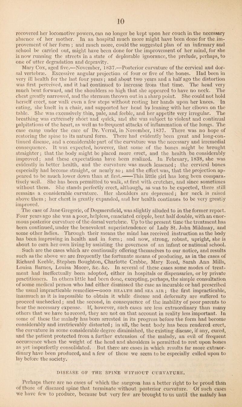 recovered her locomotive powers, can no longer be kept upon her couch in the necessary absence of her mother. In an hospital much more might have been done for the im¬ provement of her form ; and much more, could the suggested plan of an infirmary and school be carried out, might have been done for the improvement of her mind, for she is now running the streets in a state of deplorable ignorance, the prelude, perhaps, to one of utter degradation and depravity. Mary Cox, aged five.-—November, 1837.—Posterior curvature of the cervical and dor¬ sal vertebrae. Excessive angular projection of four or five of the bones. Had been in very ill health for the last four years,- and about two years and a half ago the distortion was first perceived, and it had continued to increase from that time. The head very much bent forward, and the shoulders so high that she appeared to have no neck. The chest greatly narrowed, and the sternum thrown out in a sharp point. She could not hold herself erect, nor walk even a few steps without resting her hands upon her knees. In eating, she knelt in a chair, and supported her head by leaning with her elbows on the table. She was excessively thin, pale, and feeble, and her appetite very irregular. The breathing was extremely short and quick, and she was subject to violent and continual palpitations of the heart, as well as to frequent attacks of inflammation of the lungs. The case came under the care of Dr. Verral, in November, 1837. There was no hope of restoring the spine to its natural form. There had evidently been great and long-con¬ tinued disease, and a considerable part of the curvature was the necessary and irremedial consequence. It was expected, however, that some of the bones might be brought straighter; that the body might be placed more erect, and the health be considerably improved; and these expectations have been realized. In February, 1838, she was evidently in better health, and the curvature was much lessened; the cervical bones especially had become straight, or nearly so; and the effect was, that the projection ap¬ peared to be much lower down than at first.——This little girl has long been compara¬ tively well. She has been permitted to walk, at first with crutches, and since sometimes without them. She stands perfectly erect, although, as was to be expected, there still remains a considerable curvature. Her shoulders are depressed; her neck is raised above them; her chest is greatly expanded, and her health continues to be very greatly improved. The case of Jane Gregorie, of Dogmersfield, was slightly alluded to in the former report. Four years ago she was a poor, helpless, emaciated cripple, bent half double, with an enor¬ mous posterior curvature of the dorsal vertebrae. Up to the present time the treatment has been continued, under the benevolent superintendence of Lady St. John Mildmay, and some other ladies. Through their means the mind has received instruction as the body has been improving in health and in form; and now, strong, robust, upright, she is about to earn her own living by assisting the governess of an infant or national school. Such are the cases which are continually offering themselves to our notice, and results such as the above we are frequently the fortunate means of producing, as in the cases of Richard Keeble, Stephen Boughton, Charlotte Crabbe, Mary Reed, Sarah Ann Mills, Louisa Barnes, Louisa Moore, &c. &c. In several of these cases some modes of treat¬ ment had ineffectually been adopted, either in hospitals or dispensaries, or by private practitioners. In others little had been done, excepting, perhaps, the simple consultation of some medical person who had either dismissed the case as incurable or had prescribed the usual impracticable remedies—good health and sea air ; the first impracticable, inasmuch as it is impossible to obtain it while disease and deformity are suffered to proceed unchecked; and the second, in consequence of the inability of poor parents to bear the necessary expense. If, however, such cases are less extraordinary than many others that we have to record, they are not on that account in reality less important. In some of these the malady has been arrested in its progress before the form had become considerably and irretrievably distorted; in all, the bent body has been rendered erect, the curvature in some considerable degree diminished, the existing disease, if any, cured, and the patient protected from a further extension of the malady, an evil of frequent occurrence when the weight of the head and shoulders is permitted to rest upon bones as yet imperfectly consolidated. But there are cases in which results far more extraor¬ dinary have been produced, and a few of these we seem to be especially called upon to lay before the society. DISEASE OF THE SPINE WITHOUT CURVATURE. Perhaps there are no cases of which the surgeon has a better right to be proud than of those of diseased spine that terminate without posterior curvature. Of such cases we have few to produce, because but very few are brought to us until the malady has