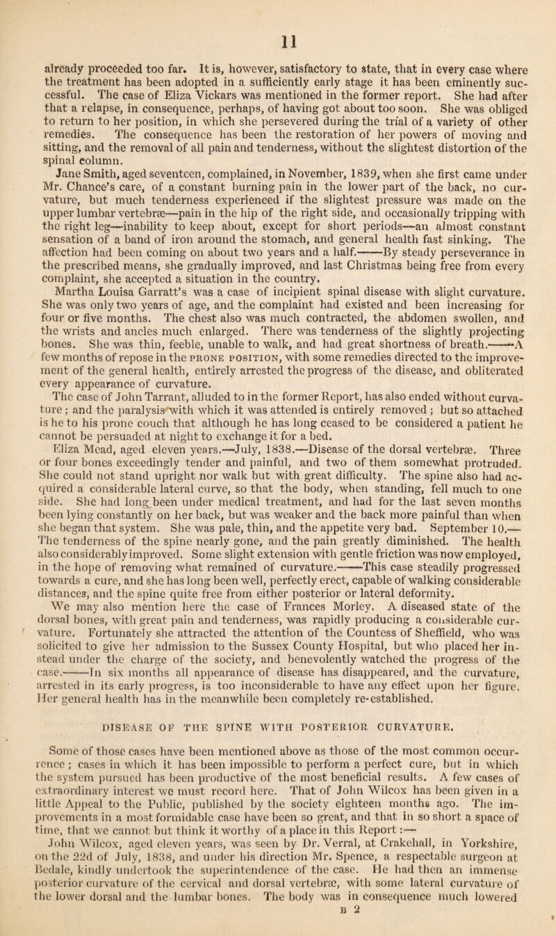 already proceeded too far. It is, however, satisfactory to state, that in every case where the treatment has been adopted in a sufficiently early stage it has been eminently suc¬ cessful. The case of Eliza Vickars was mentioned in the former report. She had after that a relapse, in consequence, perhaps, of having got about too soon. She was obliged to return to her position, in which she persevered during the trial of a variety of other remedies. The consequence has been the restoration of her powers of moving and sitting, and the removal of all pain and tenderness, without the slightest distortion of the spinal column. Jane Smith, aged seventeen, complained, in November, 1839, when she first came under Mr. Chance’s care, of a constant burning pain in the lower part of the back, no cur¬ vature, but much tenderness experienced if the slightest pressure was made on the upper lumbar vertebrae—pain in the hip of the right side, and occasionally tripping with the right leg—inability to keep about, except for short periods—an almost constant sensation of a band of iron around the stomach, and general health fast sinking. The affection had been coming on about two years and a half.-By steady perseverance in the prescribed means, she gradually improved, and last Christmas being free from every complaint, she accepted a situation in the country. Martha Louisa Garratt’s was a case of incipient spinal disease with slight curvature. She was only two years of age, and the complaint had existed and been increasing for four or five months. The chest also was much contracted, the abdomen swollen, and the wrists and ancles much enlarged. There was tenderness of the slightly projecting bones. She was thin, feeble, unable to walk, and had great shortness of breath.'--A few months of repose in the prone position, with some remedies directed to the improve¬ ment of the general health, entirely arrested the progress of the disease, and obliterated every appearance of curvature. The case of John Tarrant, alluded to in the former Report, has also ended without curva¬ ture ; and the paralysis'with which it was attended is entirely removed ; but so attached is he to his prone couch that although he has long ceased to be considered a patient he cannot be persuaded at night to exchange it for a bed. Eliza Mead, aged eleven years.—July, 1838.—-Disease of the dorsal vertebree. Three or four bones exceedingly tender and painful, and two of them somewhat protruded. She could not stand upright nor walk but with great difficulty. The spine also had ac¬ quired a considerable lateral curve, so that the body, when standing, fell much to one side. She had long^been under medical treatment, and had for the last seven months been lying constantly on her back, but was weaker and the back more painful than when she began that system. She was pale, thin, and the appetite very bad. September 10.— The tenderness of the spine nearly gone, and the pain greatly diminished. The health also considerably improved. Some slight extension with gentle friction was now employed, in the hope of removing what remained of curvature.——This case steadily progressed towards a cure, and she has long been well, perfectly erect, capable of walking considerable distances, and the spine quite free from either posterior or lateral deformity. We may also mention here the case of Frances Morley. A diseased state of the dorsal bones, with great pain and tenderness, was rapidly producing a considerable cur¬ vature. Fortunately she attracted the attention of the Countess of Sheffield, who was solicited to give her admission to the Sussex County Hospital, but who placed her in¬ stead under the charge of the society, and benevolently watched the progress of the case.-In six months all appearance of disease has disappeared, and the curvature, arrested in its early progress, is too inconsiderable to have any effect upon her figure. Her general health has in the meanwhile been completely re-established. DISEASE OF THE SPINE WITH POSTERIOR CURVATURE. Some of those cases have been mentioned above as those of the most common occur¬ rence ; cases in which it has been impossible to perform a perfect cure, but in which the system pursued has been productive of the most beneficial results. A few cases of extraordinary interest we must record here. That of John Wilcox has been given in a little Appeal to the Public, published by the society eighteen months ago. The im¬ provements in a most formidable case have been so great, and that in so short a space of time, that we cannot but think it worthy of a place in this Report:— John Wilcox, aged eleven years, was seen by Dr. Verral, at Crakehall, in Yorkshire, on the 22d of July, 1838, and under his direction Mr. Spence, a respectable surgeon at Bedale, kindly undertook the superintendence of the case. He had then an immense posterior curvature of the cervical and dorsal vertebrae, with some lateral curvature of the lower dorsal and the lumbar bones. The body was in consequence much lowered b 2