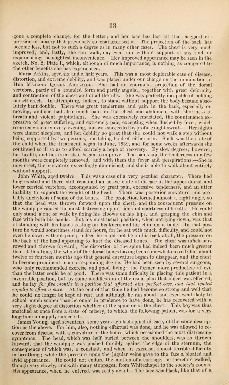 ■ gone a complete change, for the better; and her face has lost all that haggard ex¬ pression of misery that previously so characterised it. The projection of the back has become less, but not to such a degree as in many other cases. The chest is very much improved; and, lastly, she can walk, nay even run, without support of any kind, or experiencing the slightest inconvenience. Her improved appearance may be seen in the sketch, No. 2, Plate I., which, although of much importance, is nothing as compared to the other benefits she has experienced. Maria Atkins, aged six and a half years. This was a most deplorable case of disease, distortion, and extreme debility, and was placed under our charge on the nomination of Her Majesty Queen Adelaide. She had an enormous projection of the dorsal vertebrae, partly of a rounded form and partly angular, together with great deformity and contraction of the chest and of all the ribs. She was perfectly incapable of holding herself erect. In attempting, indeed, to stand without support the body became abso¬ lutely bent double. There was great tenderness and pain in the back, especially on moving, and she had also much pain in the chest and abdomen, with shortness of breath and violent palpitations. She was excessively emaciated, the countenance ex¬ pressive of great suffering, and extremely pale, excepting when flushed by fever, which recurred violently every evening, and was succeeded by profuse night sweats. Her nights were almost sleepless, and her debility so great that she could not walk a step without being supported by two persons, one taking hold of either arm. Such was the state of the child when the treatment began in June, 1839, and for some weeks afterwards she continued so ill so as to afford scarcely a hope of recovery. By slow degrees, however, her health, and her form also, began to improve. The pains and the tenderness in a few months were completely removed, and with them the fever and perspirations.—She is now erect, the curvature exceedingly diminished, and she is able to walk about entirely without support. John White, aged twelve. This was a case of a very peculiar character. There had long existed and there still remained an active state of disease in the upper dorsal and lower cervical vertebras, accompanied by great pain, excessive tenderness, and an utter inability to support the weight of the head. There was posterior curvature, and pro¬ bably anchylosis of some of the bones. The projection formed almost a right angle, so that the head was thrown forward upon the chest, and the consequent pressure on the windpipe caused the most distressing oppression and shortness of breath. He could only stand alone or walk by fixing his elbows on his hips, and grasping the chin and face with both his hands. But his most usual position, when not lying down, was that of standing with his hands resting on his knees and his chin on a table. In that pos¬ ture he would sometimes stand for hours, for he sat with much difficulty, and could not even lie down without pain ; indeed he could not lie on his back at all, the pressure on the back of the head appearing to hurt the diseased bones. The chest was mftch nar¬ rowed and thrown forward ; the distortion of the spine had indeed been much greater than at this time, the whole of the dorsal bones having been somewhat curved ; but about twelve or fourteen months ago that general curvature began to disappear, and the chest to become prominent in a corresponding degree. He had been seen by several surgeons, who only recommended exercise and good living; the former more productive of evil than the latter could be of good. There was some difficulty in placing this patient in a favourable position, but by some modification of the usual plan that object was effected, and he lay for five months in a position that afforded him perfect ease, and that tended rapidly to effect a cure. At the end of that time he had become so strong and well that he could no longer be kept at rest, and although he ran about and even went daily to school much sooner than he ought in prudence to have done, he has recovered with a very slight degree of distortion whether of the spine or of the chest. This boy was thus snatched at once from a state of misery, to which the following patient was for a very longtime unhappily subjected. James Young, aged seventeen, some years ago had spinal disease, of the same descrip¬ tion as the above. For him, also, nothing effectual was done, and he was allowed to re¬ cover from disease, with a curvature of the bones, which occasioned the most distressing symptoms. The head, which was half buried between the shoulders, was so thrown forward, that the windpipe was pushed forcibly against the edge of the sternum, the consequence of which was, a constant, and when in exercise, a most terrible difficulty in breathing; while the pressure upon the jugular veins gave to the face a bloated and livid appearance. He could not endure the motion of a carriage, he therefore walked, though very slowly, and with many stoppages, from Whitechapel to the society’s rooms. His appearance, when he entered, was really awful. The face was black, like that of a